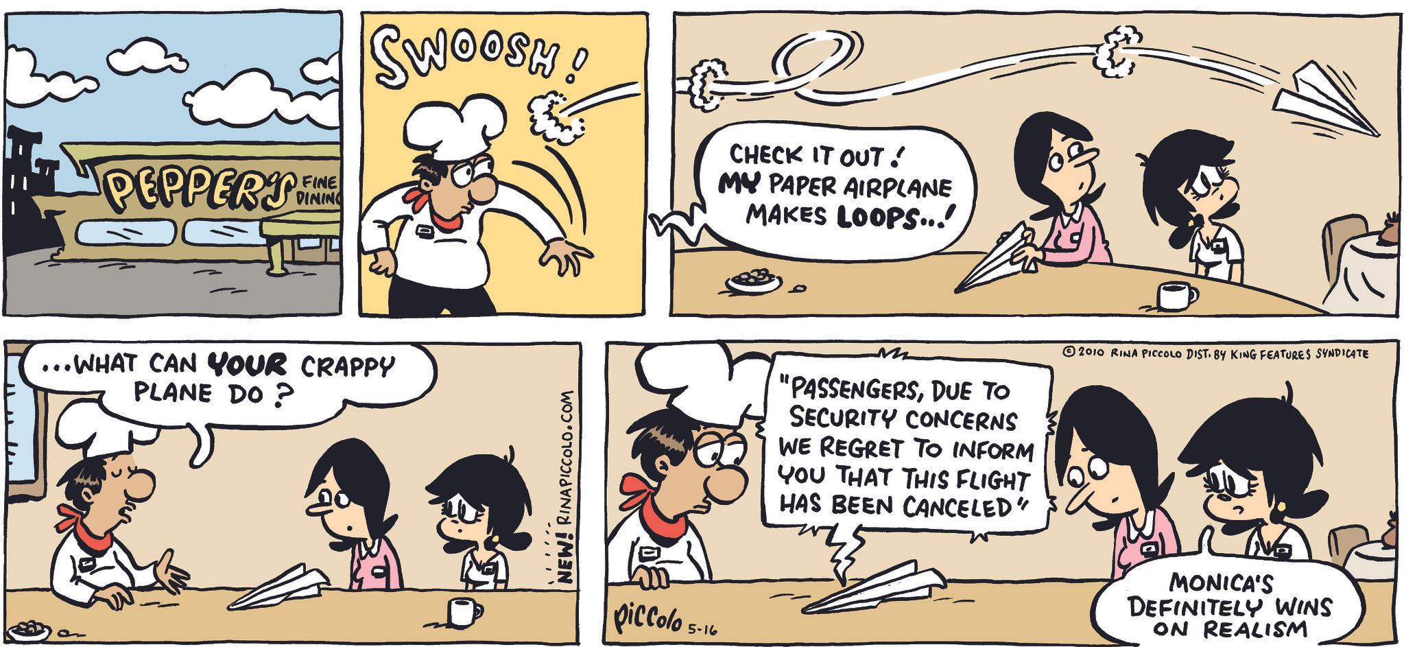 Fiction OCR: PEPPERS FINE DINING ... WHAT CAN YOUR CRAPPY PLANE DO? SWOOSH! NEW! RINAPICCOLO.COM piccolo 5-10 CHECK IT OUT! MY PAPER AIRPLANE MAKES LOOPS...! M "PASSENGERSDUE TO SECURITY CONCERNS WE REGRET TO INFORM YOU THAT THIS FLIGHT HAS BEEN CANCELED" 2010 RINA PICCOLO DIST. BY KING FEATURES SYNDICATE MONICA'S DEFINITELY WINS ON REALISM PEPPERS FINE DINING ... WHAT CAN YOUR CRAPPY PLANE DO ? SWOOSH ! NEW ! RINAPICCOLO.COM piccolo 5-10 CHECK IT OUT ! MY PAPER AIRPLANE MAKES LOOPS ... ! M " PASSENGERSDUE TO SECURITY CONCERNS WE REGRET TO INFORM YOU THAT THIS FLIGHT HAS BEEN CANCELED " 2010 RINA PICCOLO DIST . BY KING FEATURES SYNDICATE MONICA'S DEFINITELY WINS ON REALISM