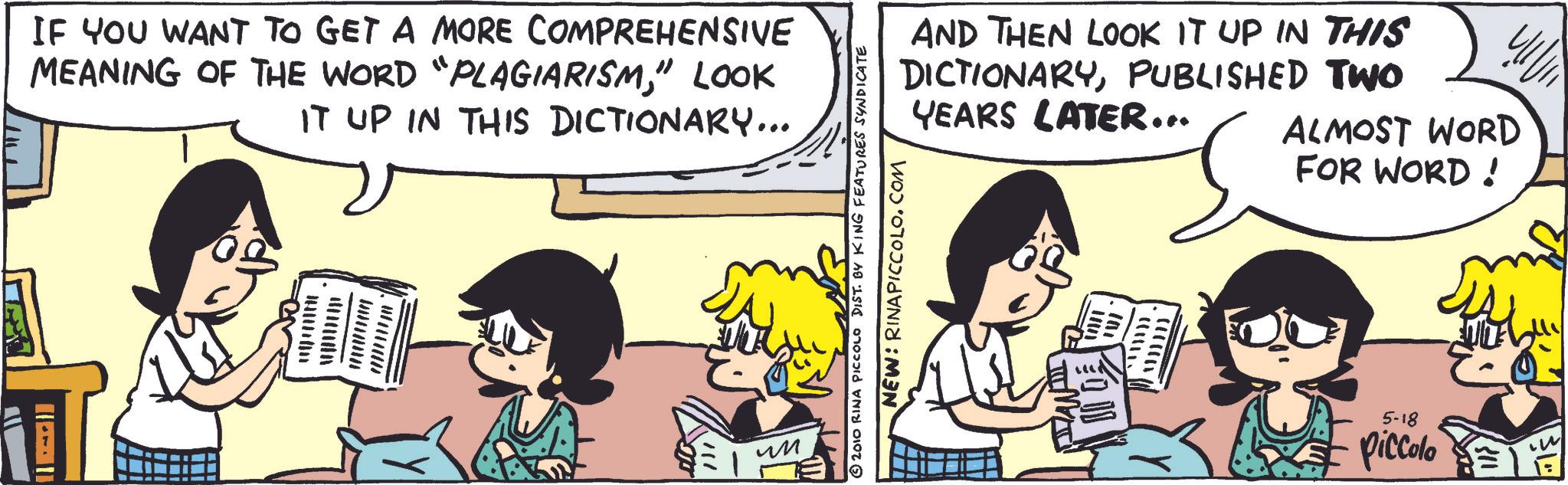 Animation OCR: IF YOU WANT TO GET A MORE COMPREHENSIVE MEANING OF THE WORD "PLAGIARISM" LOOK IT UP IN THIS DICTIONARY... er wwwwwww ?? ?? AND THEN LOOK IT UP IN THIS DICTIONARYPUBLISHED TWO YEARS LATER... ALMOST WORD FOR WORD! © 2010 RINA PICCOLO DIST. BY KING FEATURES SYNDICATE NEW: RINAPICCOLO.COM MAWAY VOIT .101 5-18 piccolo IF YOU WANT TO GET A MORE COMPREHENSIVE MEANING OF THE WORD " PLAGIARISM" LOOK IT UP IN THIS DICTIONARY ... er wwwwwww ?? ?? AND THEN LOOK IT UP IN THIS DICTIONARYPUBLISHED TWO YEARS LATER ... ALMOST WORD FOR WORD ! © 2010 RINA PICCOLO DIST . BY KING FEATURES SYNDICATE NEW : RINAPICCOLO.COM MAWAY VOIT .101 5-18 piccolo