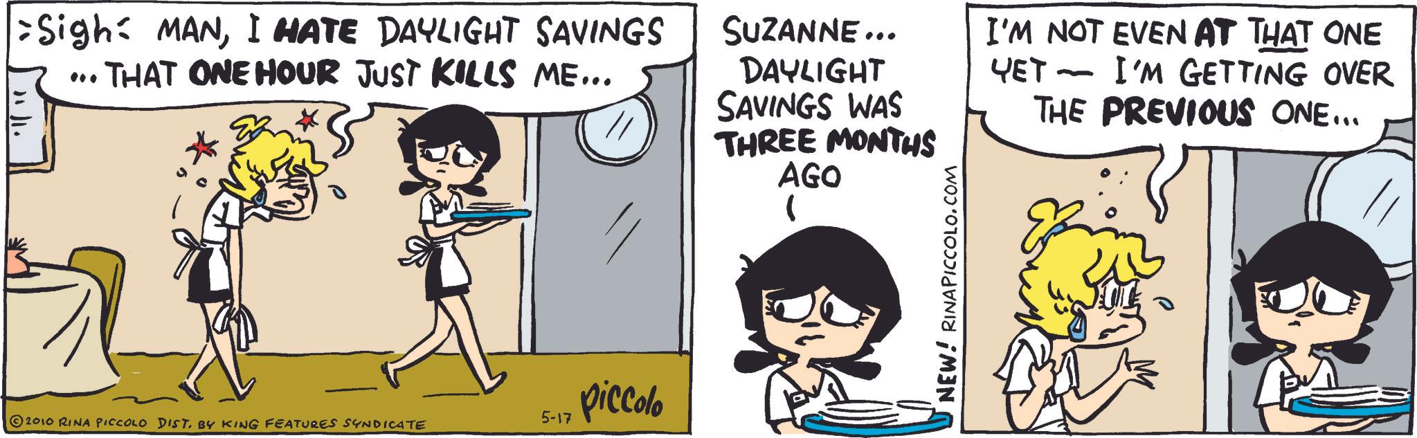 Comic book OCR: Sigh: MANI HATE DAYLIGHT SAVINGS THAT ONE HOUR JUST KILLS ME... SUZANNE... DAYLIGHT SAVINGS WAS THREE MONTHS AGO I'M NOT EVEN AT THAT ONE YET - I'M GETTING OVER THE PREVIOUS ONE... 5-17 piccolo 2010 RINA PICCOLO DIST. BY KING FEATURES SYNDICATE ? U NEW! RINAPICCOLO.COM Sigh : MANI HATE DAYLIGHT SAVINGS THAT ONE HOUR JUST KILLS ME ... SUZANNE ... DAYLIGHT SAVINGS WAS THREE MONTHS AGO I'M NOT EVEN AT THAT ONE YET - I'M GETTING OVER THE PREVIOUS ONE ... 5-17 piccolo 2010 RINA PICCOLO DIST . BY KING FEATURES SYNDICATE ? U NEW ! RINAPICCOLO.COM