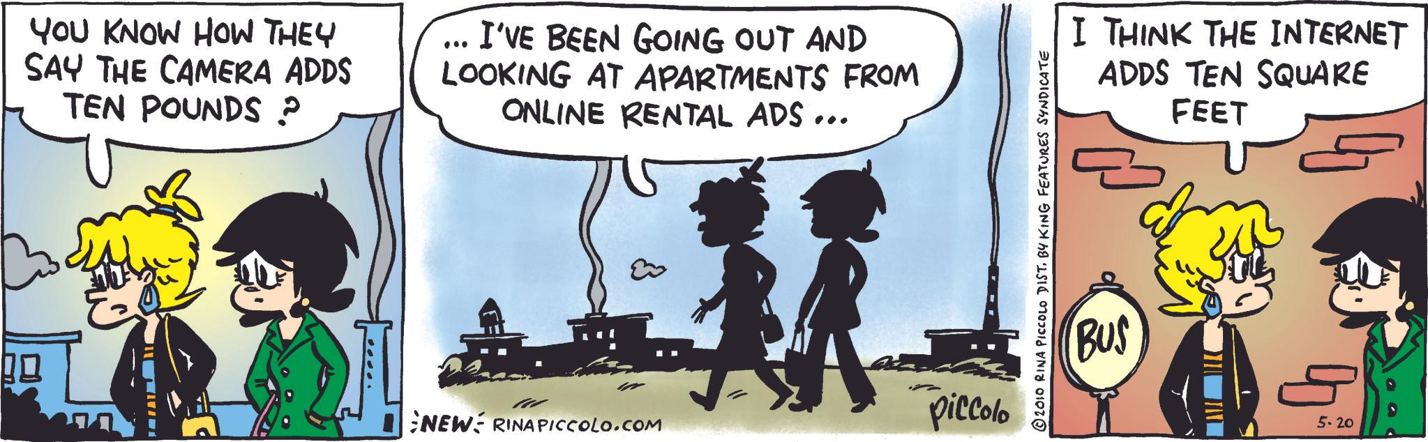 Comic book OCR: YOU KNOW HOW THEY SAY THE CAMERA ADDS TEN POUNDS ? I'VE BEEN GOING OUT AND LOOKING AT APARTMENTS FROM ONLINE RENTAL ADS... NEW RINAPICCOLO.COM piccolo © 2010 RINA PICCOLO DIST. BY KING FEATURES SYNDICATE I THINK THE INTERNET ADDS TEN SQUARE FEET BUS 5.20 YOU KNOW HOW THEY SAY THE CAMERA ADDS TEN POUNDS ? I'VE BEEN GOING OUT AND LOOKING AT APARTMENTS FROM ONLINE RENTAL ADS ... NEW RINAPICCOLO.COM piccolo © 2010 RINA PICCOLO DIST . BY KING FEATURES SYNDICATE I THINK THE INTERNET ADDS TEN SQUARE FEET BUS 5.20