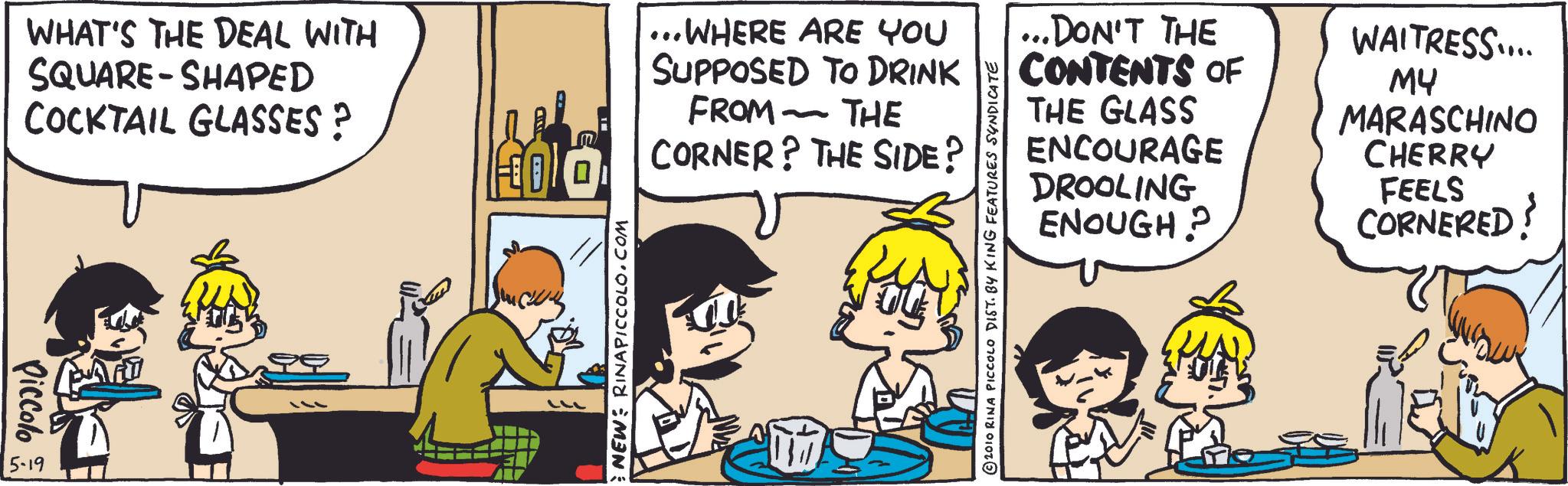 Animated cartoon OCR: Piccolo 5-19 WHAT'S THE DEAL WITH SQUARE-SHAPED COCKTAIL GLASSES? ...WHERE ARE YOU SUPPOSED TO DRINK FROM THE - CORNER? THE SIDE? NEW: RINAPICCOLO.COM ...DON'T THE CONTENTS OF THE GLASS ENCOURAGE DROOLING ENOUGH? WAITRESS.... ?? MARASCHINO CHERRY FEELS CORNERED? ©2010 RINA PICCOLO DIST. BY KING FEATURES SYNDICATE Piccolo 5-19 WHAT'S THE DEAL WITH SQUARE - SHAPED COCKTAIL GLASSES ? ... WHERE ARE YOU SUPPOSED TO DRINK FROM THE - CORNER ? THE SIDE ? NEW : RINAPICCOLO.COM ... DON'T THE CONTENTS OF THE GLASS ENCOURAGE DROOLING ENOUGH ? WAITRESS .... ?? MARASCHINO CHERRY FEELS CORNERED ? © 2010 RINA PICCOLO DIST . BY KING FEATURES SYNDICATE