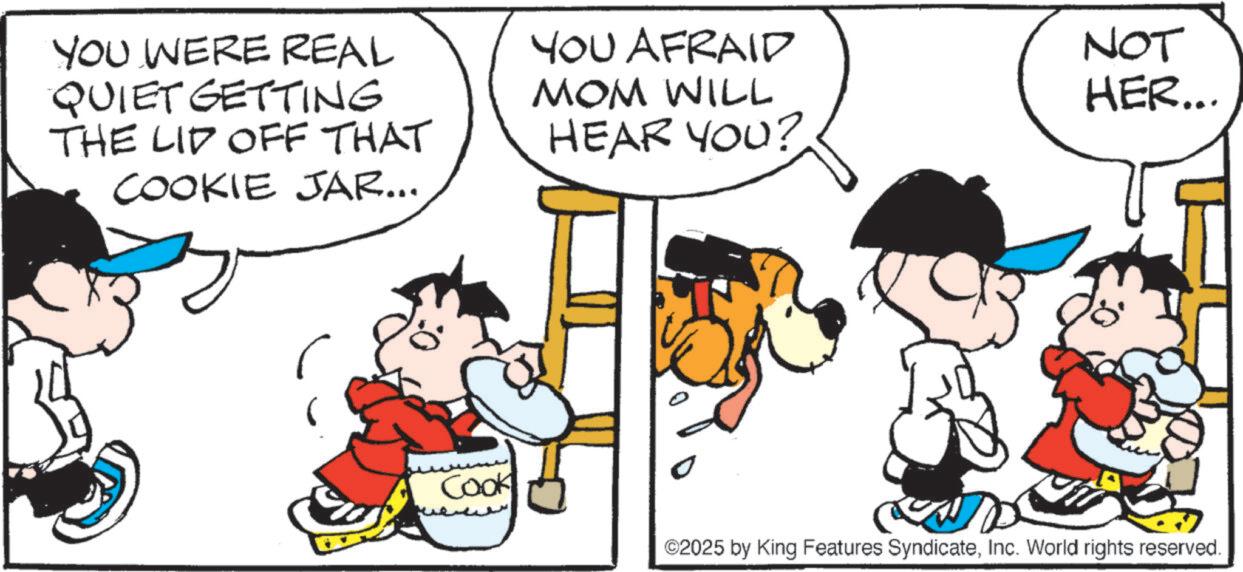 Animated cartoon OCR: YOU WERE REAL QUIET GETTING THE LID OFF THAT COOKIE JAR... YOU AFRAID MOM WILL HEAR YOU? 0: NOT HER... Cook ©2025 by King Features SyndicateInc. World rights reserved. YOU WERE REAL QUIET GETTING THE LID OFF THAT COOKIE JAR ... YOU AFRAID MOM WILL HEAR YOU ? 0 : NOT HER ... Cook © 2025 by King Features SyndicateInc. World rights reserved .