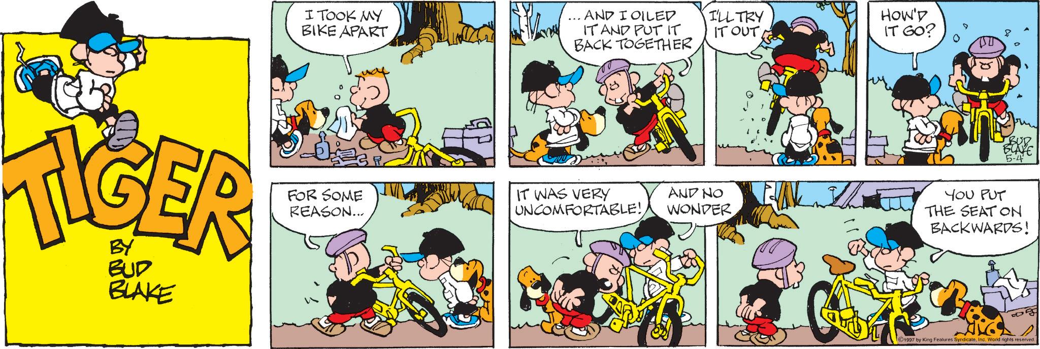 Animated cartoon OCR: I TOOK MY BIKE APART AND I OILED IT AND PUT IT BACK TOGETHER I'LL TRY IT OUT HOW'D IT GO? TIGER BUD BLAKE 6. FOR SOME REASON... IT WAS VERY UNCOMFORTABLE! AND NO WONDER 118 00 5808 ELAYE 5-4 YOU PUT THE SEAT ON BACKWARDS! 1997 by King Features SyndicateInc. World rights reserved. I TOOK MY BIKE APART AND I OILED IT AND PUT IT BACK TOGETHER I'LL TRY IT OUT HOW'D IT GO ? TIGER BUD BLAKE 6 . FOR SOME REASON ... IT WAS VERY UNCOMFORTABLE ! AND NO WONDER 118 00 5808 ELAYE 5-4 YOU PUT THE SEAT ON BACKWARDS ! 1997 by King Features SyndicateInc. World rights reserved .