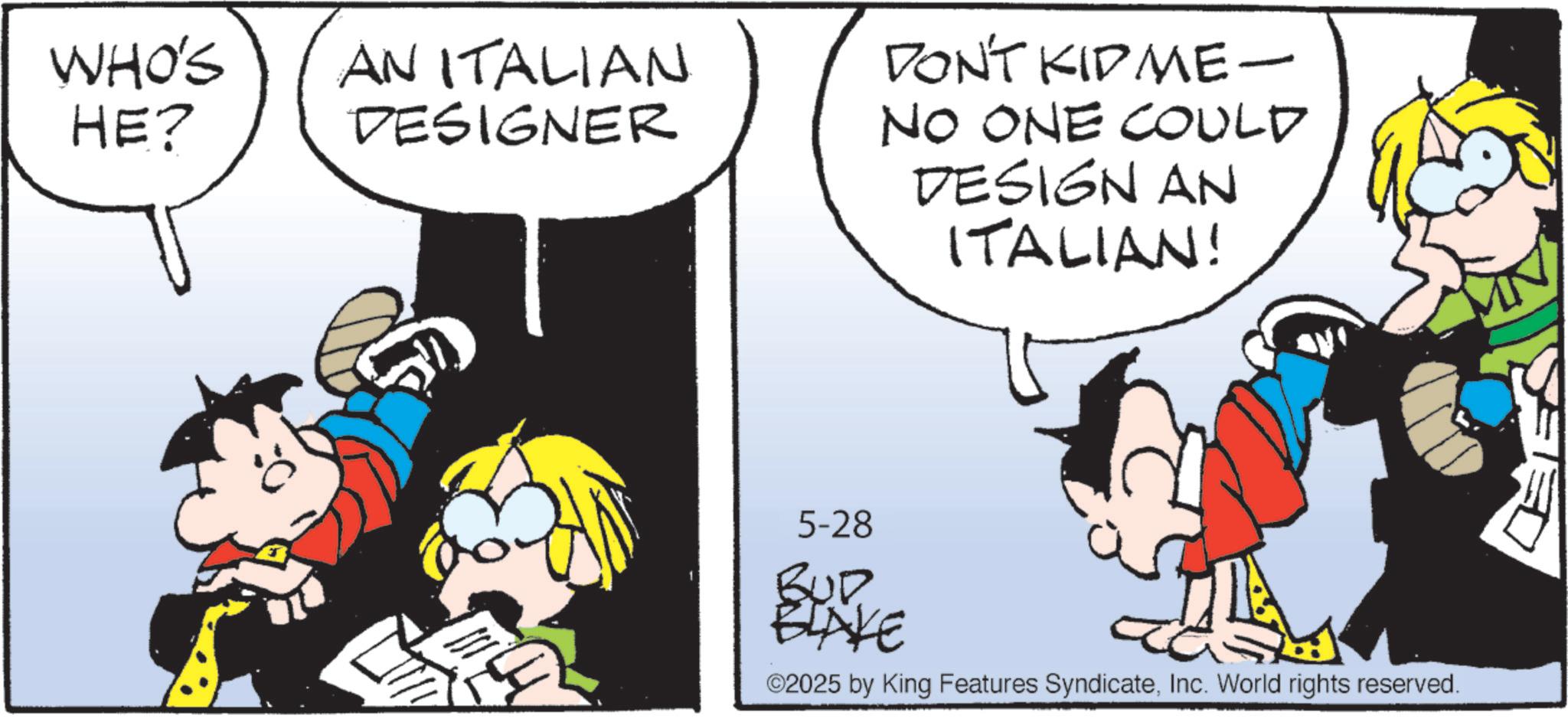 Comic book OCR: WHO'S HE? AN ITALIAN DESIGNER DON'T KIDME- NO ONE COULD DESIGN AN ITALIAN! 5-28 BUD BLAKE ©2025 by King Features SyndicateInc. World rights reserved. WHO'S HE ? AN ITALIAN DESIGNER DON'T KIDME- NO ONE COULD DESIGN AN ITALIAN ! 5-28 BUD BLAKE © 2025 by King Features SyndicateInc. World rights reserved .