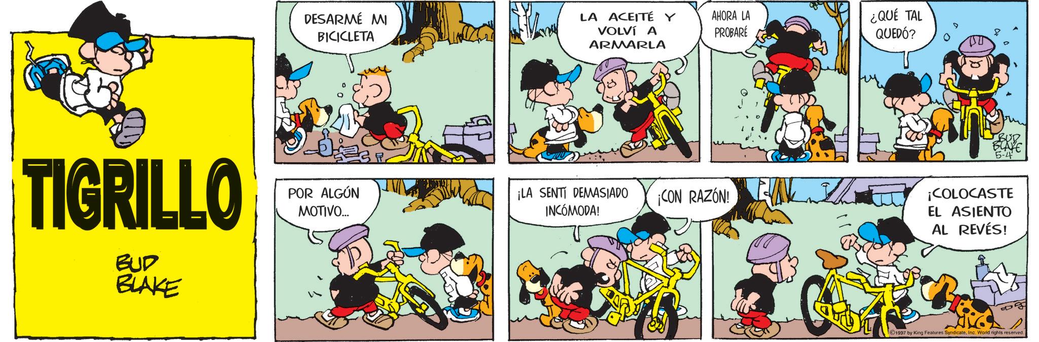 Comic book OCR: TIGRILLO BUD BLAKE DESARMÉ MI BICICLETA POR ALGÚN MOTIVO... LA ACEITÉ Y VOLVÍ A ARMARLA AHORA LA PROBARÉ ¡LA SENTI DEMASIADO INCÓMODA! ¡CON RAZÓN! EVAL ¿QUÉ TAL QUEDÓ? 5-4 ¡COLOCASTE EL ASIENTO AL REVÉS! BA 1997 by King Features SyndicateInc. World rights reserved. TIGRILLO BUD BLAKE DESARMÉ MI BICICLETA POR ALGÚN MOTIVO ... LA ACEITÉ Y VOLVÍ A ARMARLA AHORA LA PROBARÉ ¡ LA SENTI DEMASIADO INCÓMODA ! ¡ CON RAZÓN ! EVAL ¿ QUÉ TAL QUEDÓ ? 5-4 ¡ COLOCASTE EL ASIENTO AL REVÉS ! BA 1997 by King Features SyndicateInc. World rights reserved .