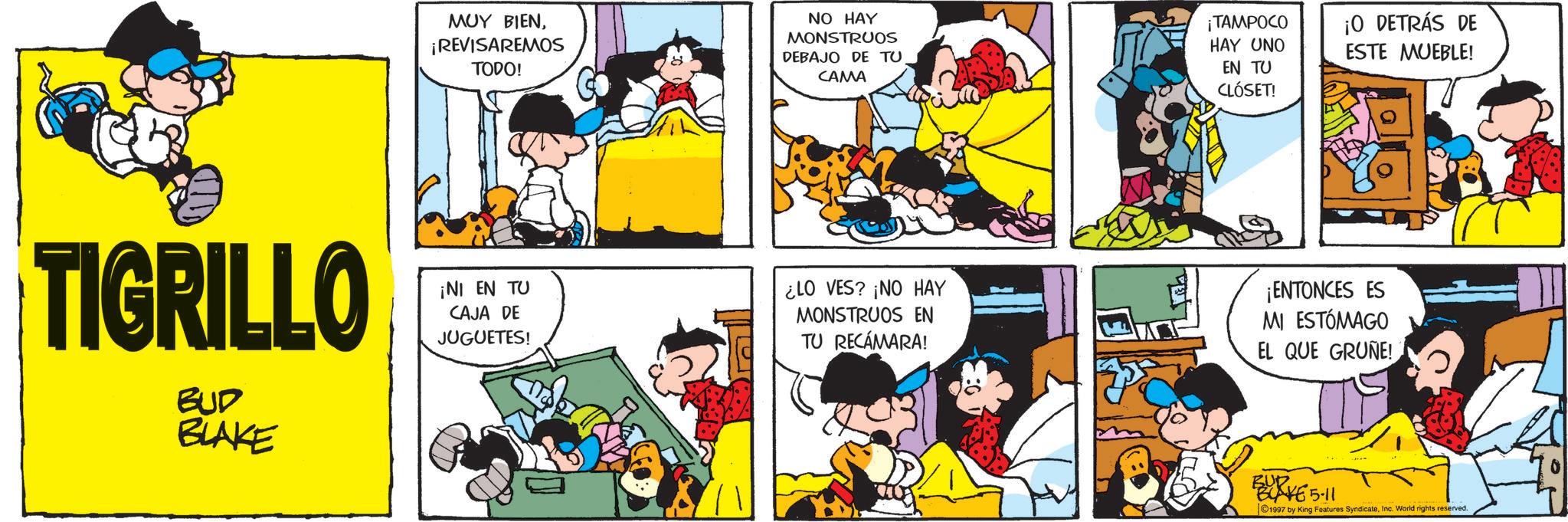 Comic book OCR: TIGRILLO BUD BLAKE ??? ????¡REVISAREMOS TODO! NO HAY MONSTRUOS DEBAJO DE TU CAMA ¡TAMPOCO HAY UNO EN TU CLÓSET! ¡O DETRÁS DE ESTE MUEBLE! ¡NI EN TU CAJA DE JUGUETES! ¿LO VES? ¡NO HAY MONSTRUOS EN TU RECÁMARA! ¡ENTONCES ES MI ESTÓMAGO EL QUE GRUNE! BURK65-11 1997 by King Features SyndicateInc. World rights reserved. TIGRILLO BUD BLAKE ??? ????¡ REVISAREMOS TODO ! NO HAY MONSTRUOS DEBAJO DE TU CAMA ¡ TAMPOCO HAY UNO EN TU CLÓSET ! ¡ O DETRÁS DE ESTE MUEBLE ! ¡ NI EN TU CAJA DE JUGUETES ! ¿ LO VES ? ¡ NO HAY MONSTRUOS EN TU RECÁMARA ! ¡ ENTONCES ES MI ESTÓMAGO EL QUE GRUNE ! BURK65-11 1997 by King Features SyndicateInc. World rights reserved .