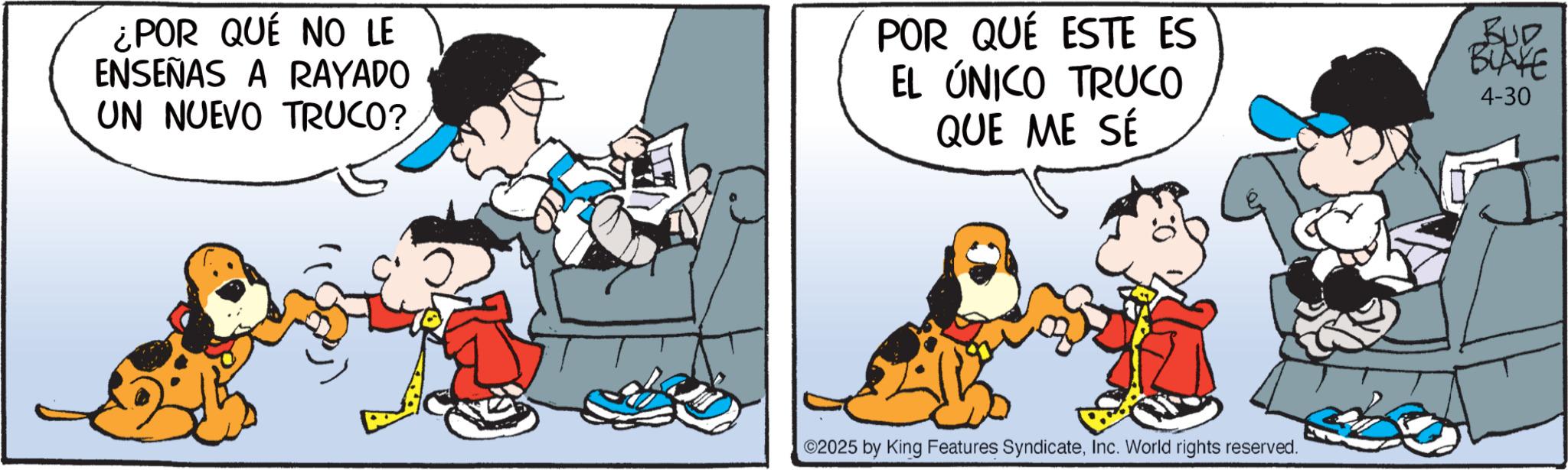 Comic book OCR: ¿POR QUÉ NO LE ENSEÑAS A RAYADO UN NUEVO TRUCO? POR QUÉ ESTE ES EL ÚNICO TRUCO QUE ME SÉ BUD BLAKE 4-30 2025 by King Features SyndicateInc. World rights reserved. ¿ POR QUÉ NO LE ENSEÑAS A RAYADO UN NUEVO TRUCO ? POR QUÉ ESTE ES EL ÚNICO TRUCO QUE ME SÉ BUD BLAKE 4-30 2025 by King Features SyndicateInc. World rights reserved .
