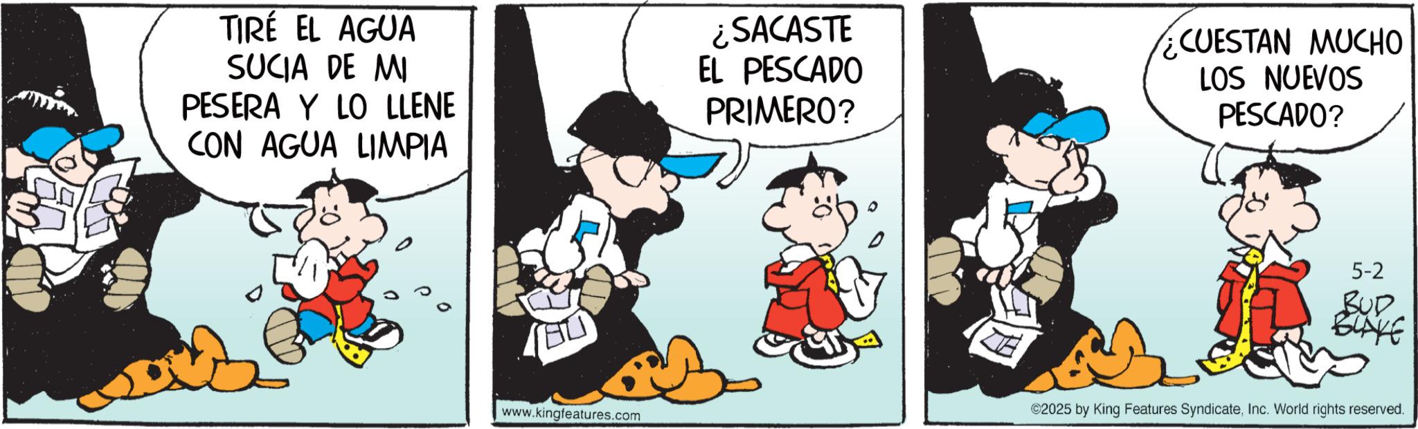 Animated cartoon OCR: TIRÉ EL AGUA SUCIA DE MI PESERA Y LO LLENE CON AGUA LIMPIA ¿SACASTE EL PESCADO PRIMERO? CUESTAN MUCHO LOS NUEVOS PESCADO? www.kingfeatures.com 5-2 BUD BLAKE ©2025 by King Features SyndicateInc. World rights reserved. TIRÉ EL AGUA SUCIA DE MI PESERA Y LO LLENE CON AGUA LIMPIA ¿ SACASTE EL PESCADO PRIMERO ? CUESTAN MUCHO LOS NUEVOS PESCADO ? www.kingfeatures.com 5-2 BUD BLAKE © 2025 by King Features SyndicateInc. World rights reserved .