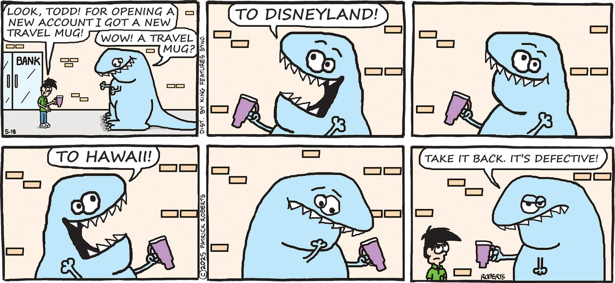 Cartilaginous fishes OCR: LOOKTODD! FOR OPENING A NEW ACCOUNT I GOT A NEW TRAVEL MUG! OO WOW! A TRAVEL MUG? BANK 5-18 ? TO HAWAII! TO DISNEYLAND! © 2025 PATRICK ROBERTS ? TAKE IT BACK. IT'S DEFECTIVE! ROBERTS db LOOKTODD ! FOR OPENING A NEW ACCOUNT I GOT A NEW TRAVEL MUG ! OO WOW ! A TRAVEL MUG ? BANK 5-18 ? TO HAWAII ! TO DISNEYLAND ! © 2025 PATRICK ROBERTS ? TAKE IT BACK . IT'S DEFECTIVE ! ROBERTS db