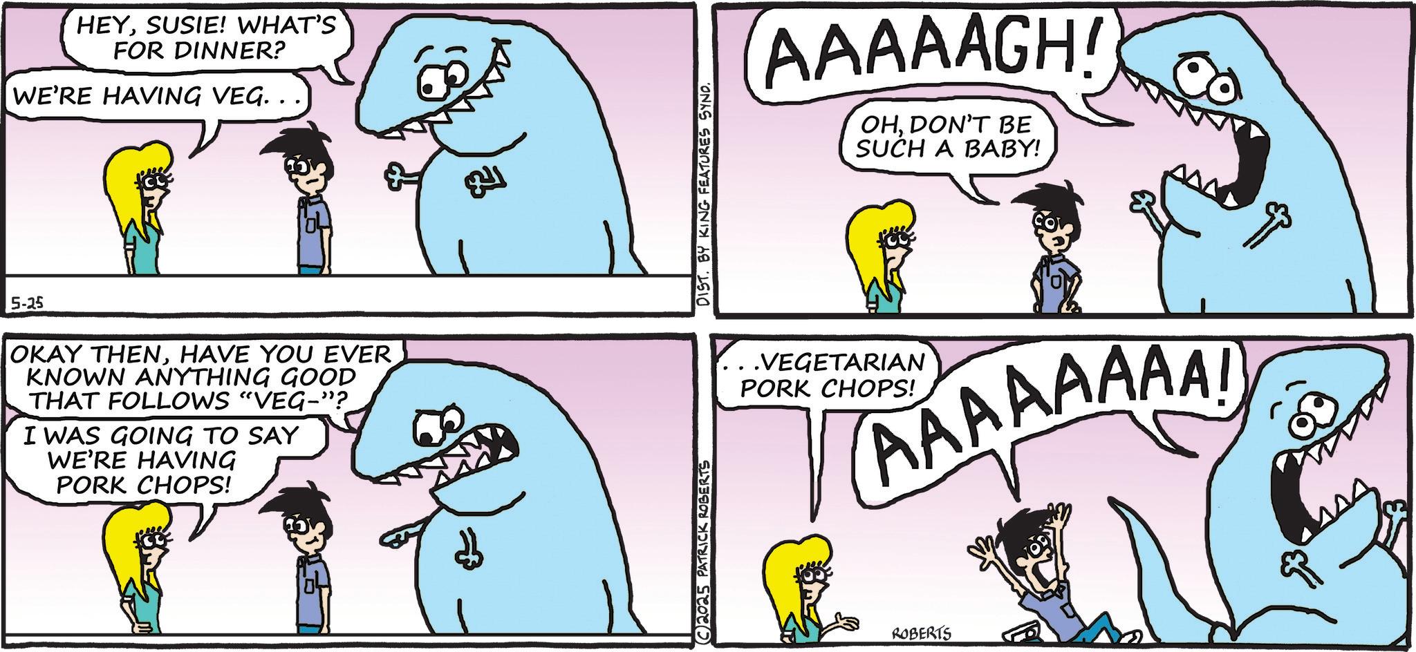 Publication OCR: HEYSUSIE! WHAT'S FOR DINNER? WE'RE HAVING VEG. . . 5-25 OKAY THENHAVE YOU EVER KNOWN ANYTHING GOOD THAT FOLLOWS "VEG-"? I WAS GOING TO SAY WE'RE HAVING PORK CHOPS! ? 2025 PATRICK ROBERTS DIST. BY KING FEATURES SYND. AAAAAGH! OHDON'T BE SUCH A BABY! ..VEGETARIAN PORK CHOPS! AAAAAAAA! ROBERTS HEYSUSIE ! WHAT'S FOR DINNER ? WE'RE HAVING VEG . . . 5-25 OKAY THENHAVE YOU EVER KNOWN ANYTHING GOOD THAT FOLLOWS " VEG- " ? I WAS GOING TO SAY WE'RE HAVING PORK CHOPS ! ? 2025 PATRICK ROBERTS DIST . BY KING FEATURES SYND . AAAAAGH ! OHDON'T BE SUCH A BABY ! ..VEGETARIAN PORK CHOPS ! AAAAAAAA ! ROBERTS
