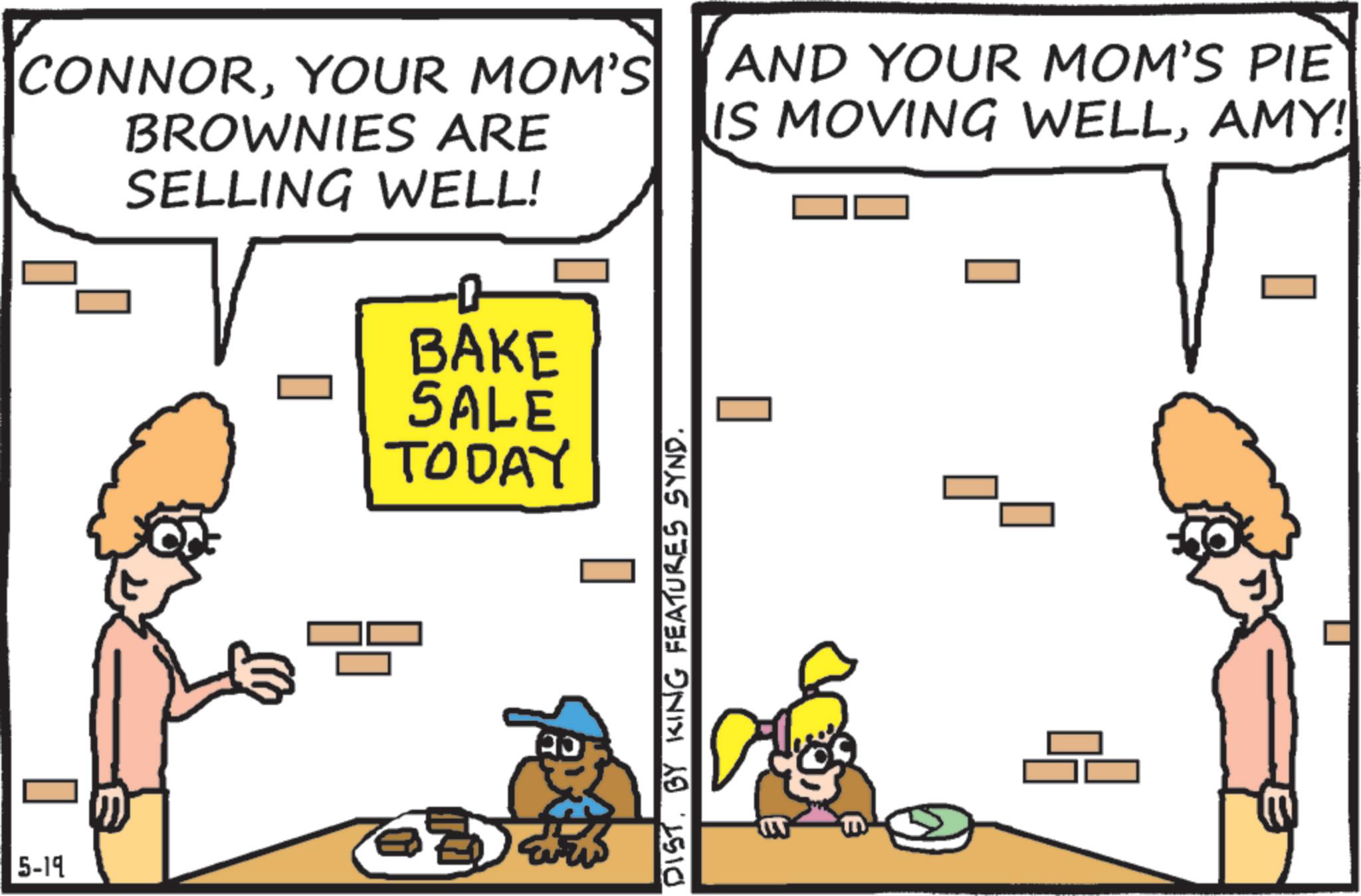 Animation OCR: 5-19 CONNORYOUR MOM'S BROWNIES ARE SELLING WELL! BAKE SALE TODAY AND YOUR MOM'S PIE IS MOVING WELLAMY! ? ?? DIST. BY KING FEATURES SYND. 5-19 CONNORYOUR MOM'S BROWNIES ARE SELLING WELL ! BAKE SALE TODAY AND YOUR MOM'S PIE IS MOVING WELLAMY ! ? ?? DIST . BY KING FEATURES SYND .