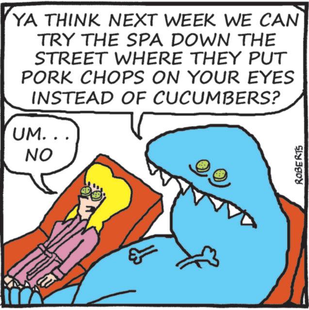 Humour OCR: YA THINK NEXT WEEK WE CAN TRY THE SPA DOWN THE STREET WHERE THEY PUT PORK CHOPS ON YOUR EYES INSTEAD OF CUCUMBERS? UM.. NO ROBERTS YA THINK NEXT WEEK WE CAN TRY THE SPA DOWN THE STREET WHERE THEY PUT PORK CHOPS ON YOUR EYES INSTEAD OF CUCUMBERS ? UM .. NO ROBERTS