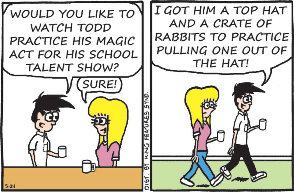 Animated cartoon OCR: 5-24 WOULD YOU LIKE TO WATCH TODD PRACTICE HIS MAGIC ACT FOR HIS SCHOOL TALENT SHOW? SURE! I GOT HIM A TOP HAT AND A CRATE OF RABBITS TO PRACTICE PULLING ONE OUT OF THE HAT! DIST. BY KING FEATURES SYND. 5-24 WOULD YOU LIKE TO WATCH TODD PRACTICE HIS MAGIC ACT FOR HIS SCHOOL TALENT SHOW ? SURE ! I GOT HIM A TOP HAT AND A CRATE OF RABBITS TO PRACTICE PULLING ONE OUT OF THE HAT ! DIST . BY KING FEATURES SYND .