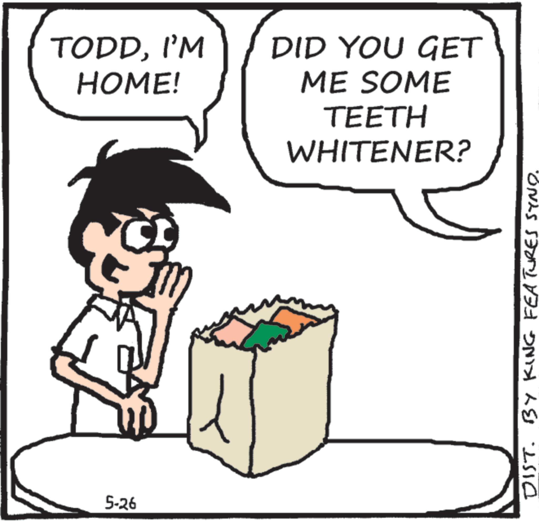 Animation OCR: 5-26 TODDI'M HOME! DID YOU GET ME SOME TEETH WHITENER? DIST. BY KING FEATURES SYND. 5-26 TODDI'M HOME ! DID YOU GET ME SOME TEETH WHITENER ? DIST . BY KING FEATURES SYND .