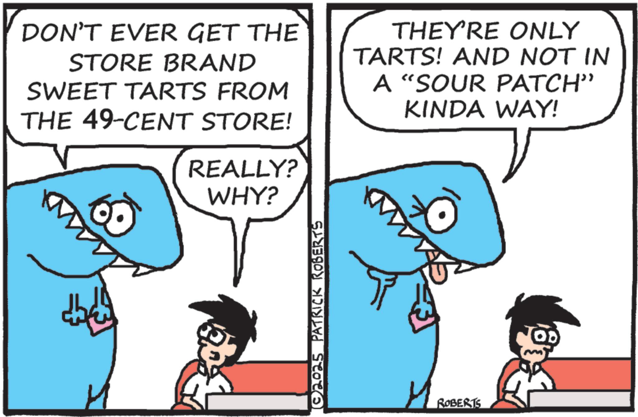 Shark OCR: DON'T EVER GET THE STORE BRAND SWEET TARTS FROM THE 49-CENT STORE! REALLY? WHY? THEY'RE ONLY TARTS! AND NOT IN A "SOUR PATCH" KINDA WAY! ? © 2025 PATRICK ROBERTS 4. ROBERTS DON'T EVER GET THE STORE BRAND SWEET TARTS FROM THE 49 - CENT STORE ! REALLY ? WHY ? THEY'RE ONLY TARTS ! AND NOT IN A " SOUR PATCH " KINDA WAY ! ? © 2025 PATRICK ROBERTS 4 . ROBERTS