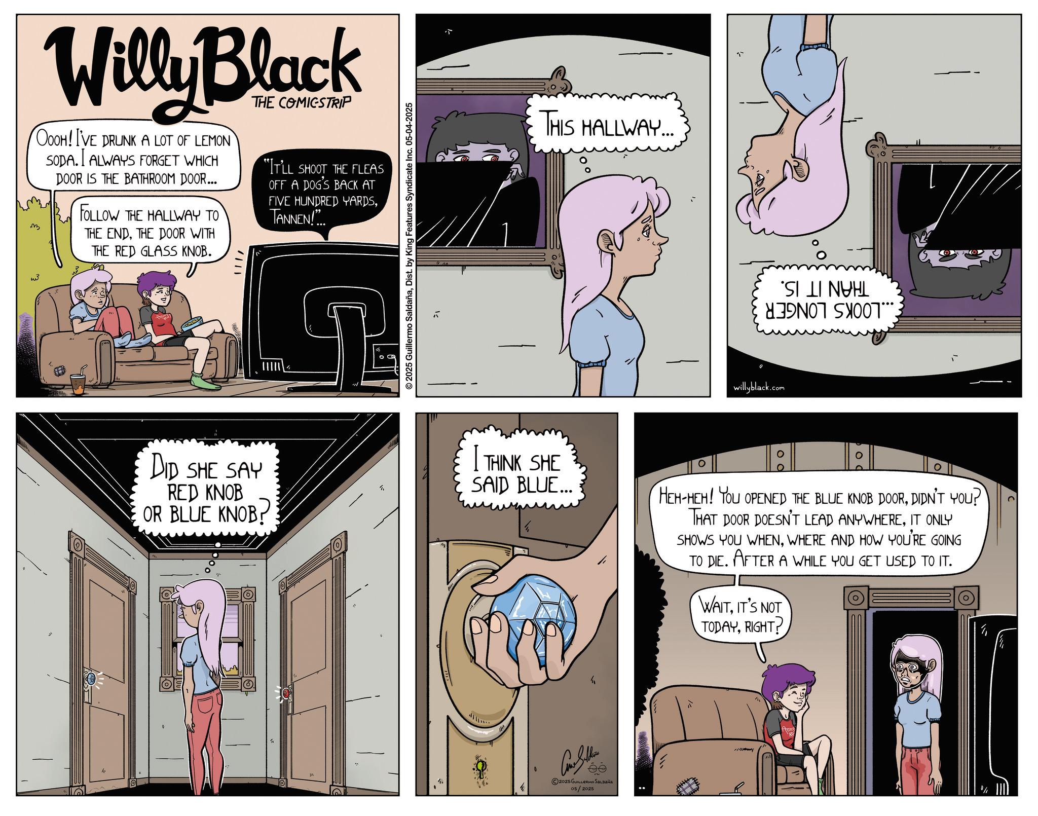 Animated cartoon OCR: w ?? Willy Black OOOH! I'VE DRUNK A LOT OF LEMON SODA. I ALWAYS FORGET WHICH DOOR IS THE BATHROOM DOOR... FOLLOW THE HALLWAY TO THE ENDTHE DOOR WITH THE RED GLASS KNOB. THE COMICSTRIP "IT'LL SHOOT THE FLEAS OFF A DOG'S BACK AT FIVE HUNDRED YARDSTANNEN!... DID SHE SAY RED KNOB OR BLUE KNOB. 2025 Guillermo SaldañaDist. by King Features Syndicate Inc. 05-04-2025 THIS HALLWAY... willyblack.com S A 7***. I THINK SHE SAID BLUE... HEH-HEH! YOU OPENED THE BLUE KNOB DOORDIDN'T YOU? THAT DOOR DOESN'T LEAD ANYWHEREIT ONLY SHOWS YOU WHENWHERE AND HOW YOU'RE GOING TO DIE. AFTER A WHILE YOU GET USED TO IT. WAITIT'S NOT TODAYRIGHT? 2025 GUILLERMO SALDAÑA 05/2025 w ? ? Willy Black OOOH ! I'VE DRUNK A LOT OF LEMON SODA . I ALWAYS FORGET WHICH DOOR IS THE BATHROOM DOOR ... FOLLOW THE HALLWAY TO THE ENDTHE DOOR WITH THE RED GLASS KNOB . THE COMICSTRIP " IT'LL SHOOT THE FLEAS OFF A DOG'S BACK AT FIVE HUNDRED YARDSTANNEN ! ... DID SHE SAY RED KNOB OR BLUE KNOB . 2025 Guillermo SaldañaDist . by King Features Syndicate Inc. 05-04-2025 THIS HALLWAY ... willyblack.com S A 7 *** . I THINK SHE SAID BLUE ... HEH - HEH ! YOU OPENED THE BLUE KNOB DOORDIDN'T YOU ? THAT DOOR DOESN'T LEAD ANYWHEREIT ONLY SHOWS YOU WHENWHERE AND HOW YOU'RE GOING TO DIE . AFTER A WHILE YOU GET USED TO IT . WAITIT'S NOT TODAYRIGHT ? 2025 GUILLERMO SALDAÑA 05/2025