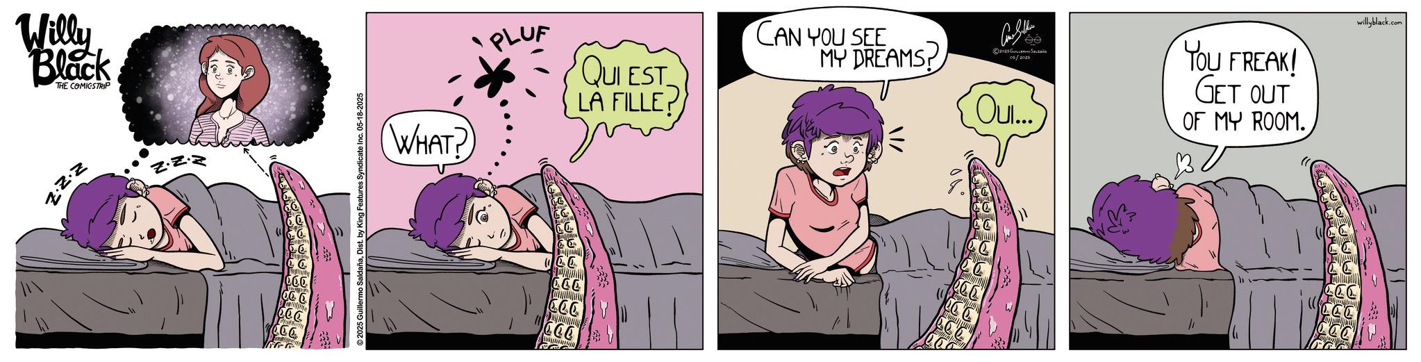 Nap OCR: Willy Black THE COMICSTRIP Z.Z.Z 2025 Guillermo SaldañaDist. by King Features Syndicate Inc. 05-18-2025 WHAT? PLUF CCC QUI EST LA FILLE? CAN YOU SEE MY DREAMS ©2028??????? ??????? 05/2025 Oui... YOU FREAK! GET OUT OF MY ROOM. willyblack.com Willy Black THE COMICSTRIP Z.Z.Z 2025 Guillermo SaldañaDist . by King Features Syndicate Inc. 05-18-2025 WHAT ? PLUF CCC QUI EST LA FILLE ? CAN YOU SEE MY DREAMS © 2028??????? ??????? 05/2025 Oui ... YOU FREAK ! GET OUT OF MY ROOM . willyblack.com