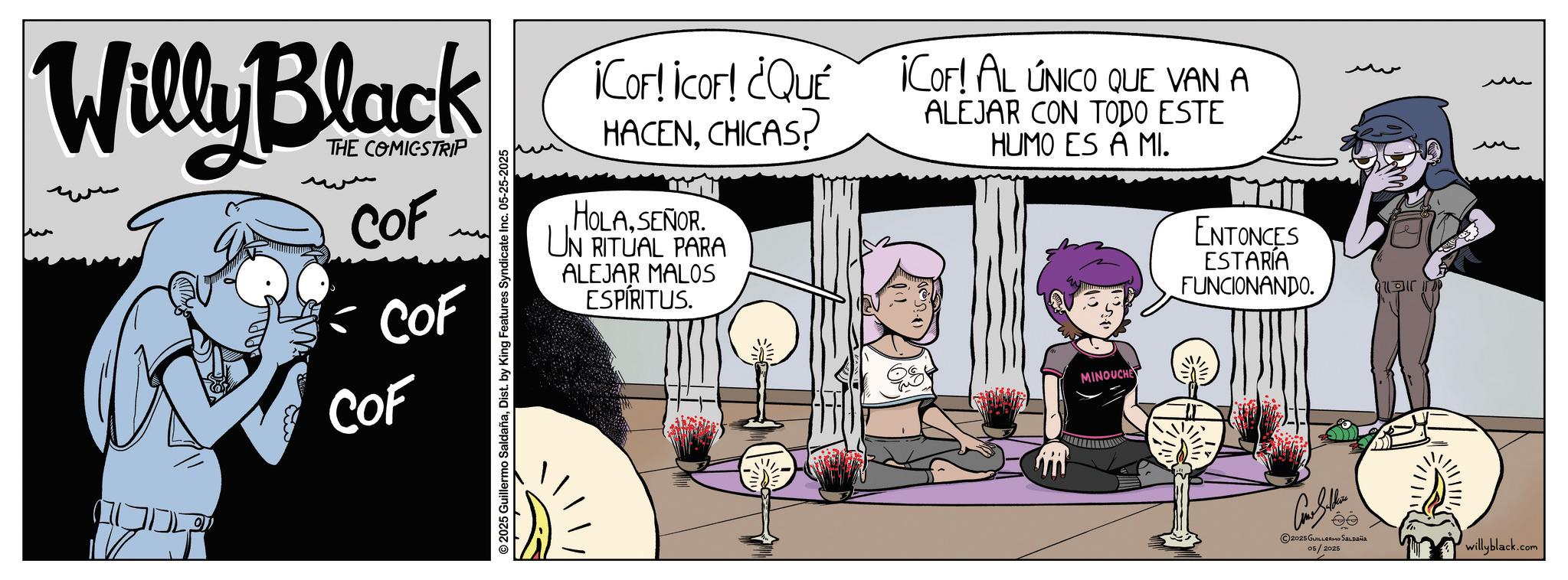 Graphic design OCR: ¡COF! ¡COF! ¿QUÉ ¡COF! AL ÚNICO QUE VAN A Willy Black Kortkort Que KIA ONKO BE COF COF COF © 2025 Guillermo SaldañaDist. by King Features Syndicate Inc. 05-25-2025 HACENCHICAS? HOLASEÑOR. UN RITUAL PARA ALEJAR MALOS ESPÍRITUS. ALEJAR CON TODO ESTE HUMO ES A MI. MINOUCHE ENTONCES ESTARÍA FUNCIONANDO. 2025 GUILLERMO SALDAÑA 05/2025 ? ?? willyblack.com ¡ COF ! ¡ COF ! ¿ QUÉ ¡ COF ! AL ÚNICO QUE VAN A Willy Black Kortkort Que KIA ONKO BE COF COF COF © 2025 Guillermo SaldañaDist . by King Features Syndicate Inc. 05-25-2025 HACENCHICAS ? HOLASEÑOR . UN RITUAL PARA ALEJAR MALOS ESPÍRITUS . ALEJAR CON TODO ESTE HUMO ES A MI . MINOUCHE ENTONCES ESTARÍA FUNCIONANDO . 2025 GUILLERMO SALDAÑA 05/2025 ? ?? willyblack.com
