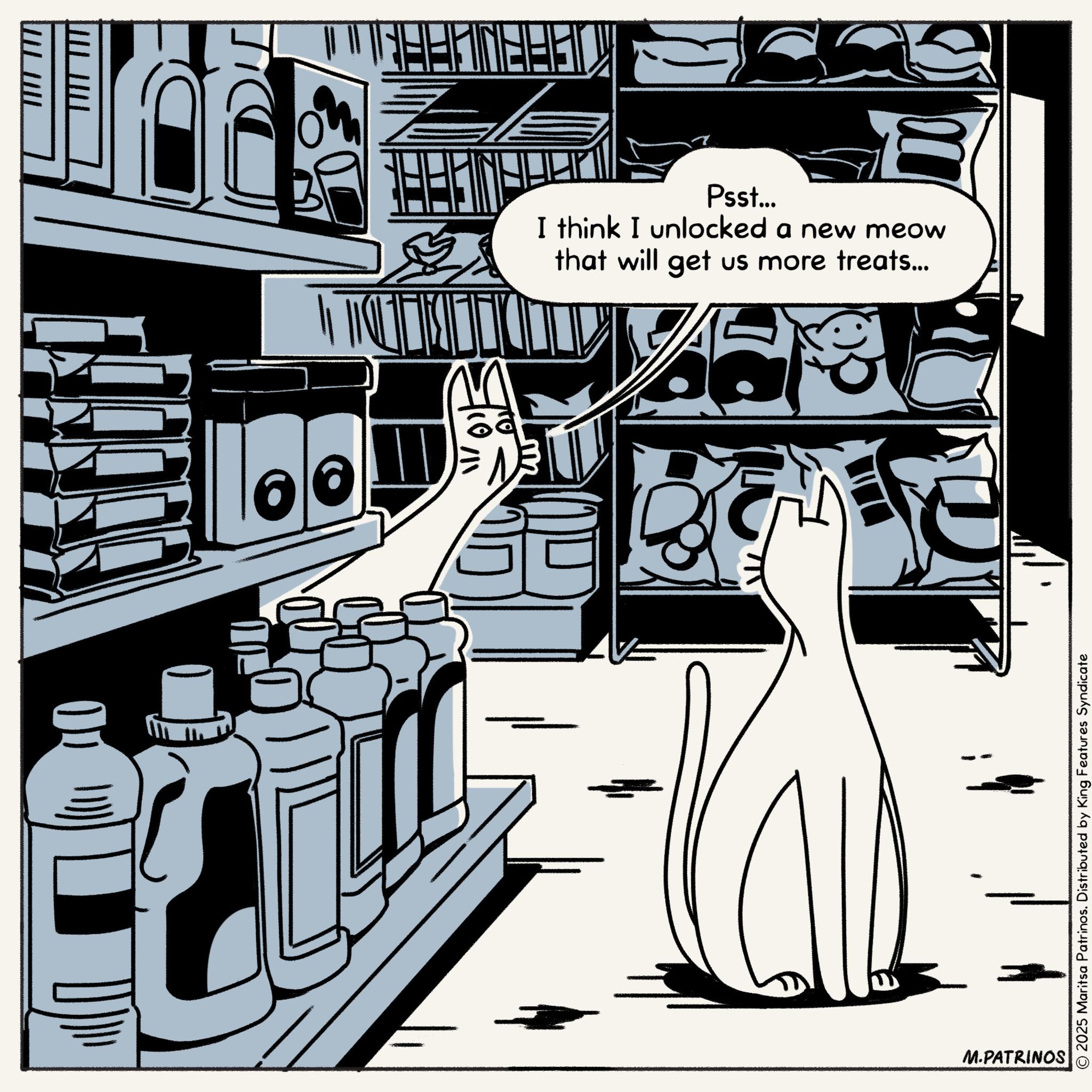 Comics OCR: M.PATRINOS TITT TIT TILL TIT DEBD © 2025 Maritsa Patrinos. Distributed by King Features Syndicate Psst... I think I unlocked a new meow that will get us more treats... M.PATRINOS TITT TIT TILL TIT DEBD © 2025 Maritsa Patrinos . Distributed by King Features Syndicate Psst ... I think I unlocked a new meow that will get us more treats ...