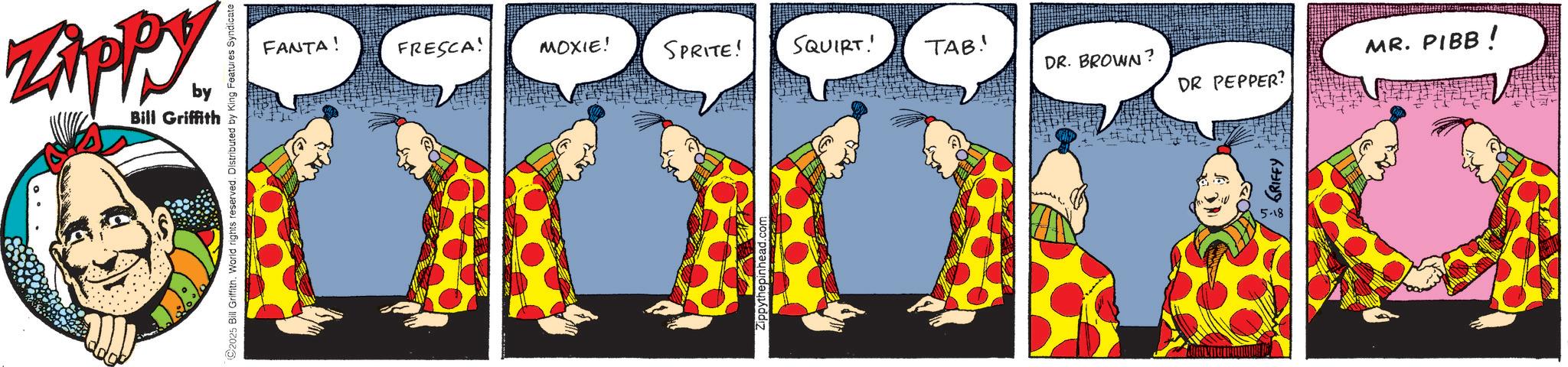 Comic book OCR: ZAPPY by Bill Griffith ©2025 Bill Griffith. World rights reserved. Distributed by King Features: FANTA! FRESCA! MOXIE! SPRITE! SQUIRT! TAB! DR. BROWN? MR. PIBB! DR PEPPER? Zippythepinhead.com GRIFFY 5-18 ZAPPY by Bill Griffith © 2025 Bill Griffith . World rights reserved . Distributed by King Features : FANTA ! FRESCA ! MOXIE ! SPRITE ! SQUIRT ! TAB ! DR . BROWN ? MR . PIBB ! DR PEPPER ? Zippythepinhead.com GRIFFY 5-18