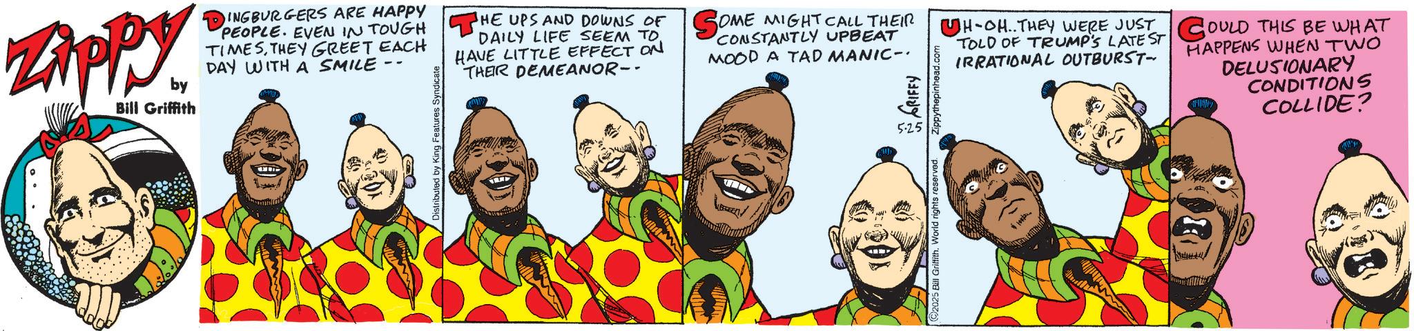 Fictional character OCR: Zippy. by Bill Griffith DINGBURGERS ARE HAPPY PEOPLE. EVEN IN TOUGH THE UPS AND DOWNS OF SOME MIGHT CALL THEIR TIMESTHEY GREET EACH DAY WITH A SMILE Distributed by King Features Syndicate DAILY LIFE SEEM TO. HAVE LITTLE EFFECT ON THEIR DEMEANOR-- CONSTANTLY UPBEAT MOOD A TAD MANIC- 5.25 Zippythepinhead.c 2025 Bill Griffith. World rights reserved. UH-OH..THEY WERE JUST TOLD OF TRUMP'S LATEST COULD THIS BE WHAT IRRATIONAL OUTBURST- HAPPENS WHEN TWO DELUSIONARY CONDITIONS COLLIDE? Zippy . by Bill Griffith DINGBURGERS ARE HAPPY PEOPLE . EVEN IN TOUGH THE UPS AND DOWNS OF SOME MIGHT CALL THEIR TIMESTHEY GREET EACH DAY WITH A SMILE Distributed by King Features Syndicate DAILY LIFE SEEM TO . HAVE LITTLE EFFECT ON THEIR DEMEANOR-- CONSTANTLY UPBEAT MOOD A TAD MANIC- 5.25 Zippythepinhead.c 2025 Bill Griffith . World rights reserved . UH - OH..THEY WERE JUST TOLD OF TRUMP'S LATEST COULD THIS BE WHAT IRRATIONAL OUTBURST- HAPPENS WHEN TWO DELUSIONARY CONDITIONS COLLIDE ?