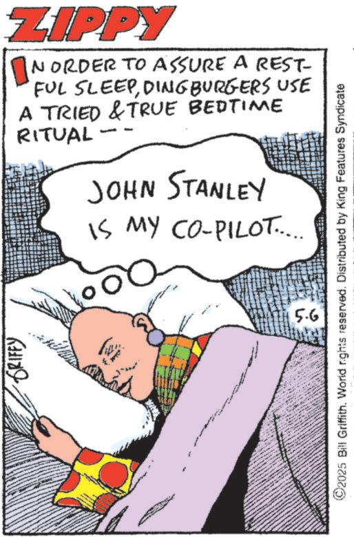 Comics OCR: GRIFFY ZIPPY IN ORDER TO ASSURE A REST- FUL SLEEPDINGBURGERS USE A TRIED & TRUE BEDTIME RITUAL JOHN STANLEY IS MY CO-PILOT..... 00 5.6 ©2025 Bill Griffith. World rights reserved. Distributed by King Features Syndicate GRIFFY ZIPPY IN ORDER TO ASSURE A REST- FUL SLEEPDINGBURGERS USE A TRIED & TRUE BEDTIME RITUAL JOHN STANLEY IS MY CO - PILOT ..... 00 5.6 © 2025 Bill Griffith . World rights reserved . Distributed by King Features Syndicate