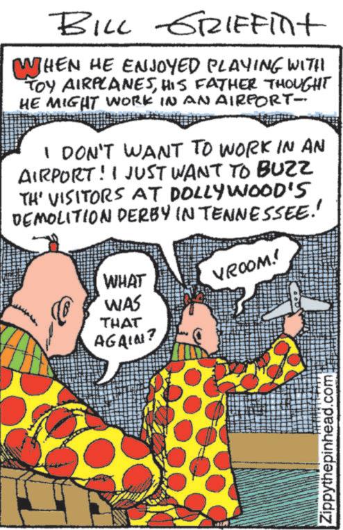 Animation OCR: BILL GRIFFint WHEN HE ENJOYED PLAYING WITH TOY AIRPLANESHIS FATHER THOUGHT HE MIGHT WORK IN AN AIRPORT- I DON'T WANT TO WORK IN AN AIRPORT! I JUST WANT TO BUZZ TH' VISITORS AT DOLLYWOOD'S DEMOLITION DERBY IN TENNESSEE!! VROOM!! WHAT WAS THAT AGAIN? 2 Zippythepinhead.com BILL GRIFFint WHEN HE ENJOYED PLAYING WITH TOY AIRPLANESHIS FATHER THOUGHT HE MIGHT WORK IN AN AIRPORT- I DON'T WANT TO WORK IN AN AIRPORT ! I JUST WANT TO BUZZ TH ' VISITORS AT DOLLYWOOD'S DEMOLITION DERBY IN TENNESSEE !! VROOM !! WHAT WAS THAT AGAIN ? 2 Zippythepinhead.com