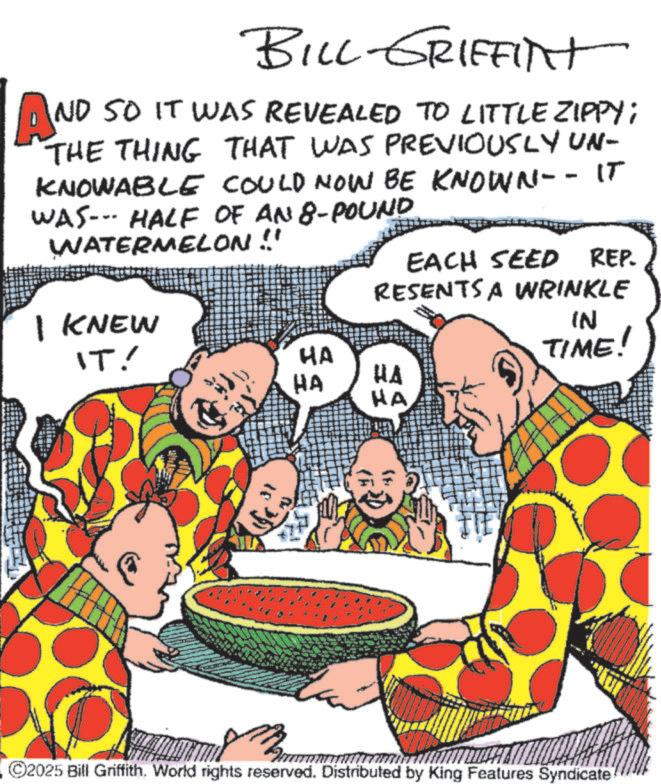 Animation OCR: AN BILL GRIFFINt ND SO IT WAS REVEALED TO LITTLE ZIPPY; THE THING THAT WAS PREVIOUSLY UN- KNOWABLE COULD NOW BE KNOWN-- IT WAS--- HALF OF AN 8-POUND WATERMELON !! EACH SEED REP. RESENTS A WRINKLE I KNEW IT! HA HA HA HA IN TIME! ©2025 Bill Griffith. World rights reserved. Distributed by King Features Syndicate AN BILL GRIFFINt ND SO IT WAS REVEALED TO LITTLE ZIPPY ; THE THING THAT WAS PREVIOUSLY UN- KNOWABLE COULD NOW BE KNOWN-- IT WAS --- HALF OF AN 8 - POUND WATERMELON !! EACH SEED REP . RESENTS A WRINKLE I KNEW IT ! HA HA HA HA IN TIME ! © 2025 Bill Griffith . World rights reserved . Distributed by King Features Syndicate