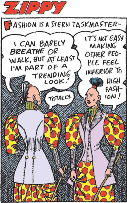 Animation OCR: ZIPPY ASHION IS A STERN TASKMASTER. I CAN BARELY BREATHE OR WALKBUT AT LEAST I'M PART OF A TRENDING LOOK.' IT'S NOT EASY MAKING OTHER PEO- PLE FEEL INFERIOR TO HIGH FASH- TOTALLY. ION! ZIPPY ASHION IS A STERN TASKMASTER . I CAN BARELY BREATHE OR WALKBUT AT LEAST I'M PART OF A TRENDING LOOK . ' IT'S NOT EASY MAKING OTHER PEO- PLE FEEL INFERIOR TO HIGH FASH- TOTALLY . ION !