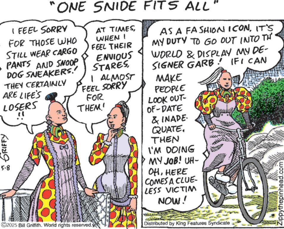 Publication OCR: ONE SNIDE FITS ALL" I FEEL SORRY FOR THOSE WHO STILL WEAR CARGO PANTS AND SNOOP DOG SNEAKERS.' THEY CERTAINLY ARE LIFE'S LOSERS GRIFFY 5-8 AT TIMESWHEN I FEEL THEIR ENVIOUS STARES1 ALMOST FEEL SORRY FOR THEM! AS A FASHION ICONIT'S MY DUTY TO GO OUT INTO TH IFICAN WORLD & DISPLAY MY DE- SIGNER GARB! MAKE PEOPLE LOOK OUT- OF-DATE & INADE QUATE. THEN I'M DOING MY JOB! UH- OHHERE COMES A CLUE- LESS VICTIM NOW! ©2025 Bill Griffith. World rights reserved. Distributed by King Features Syndicate Zippythepinhead.com ONE SNIDE FITS ALL " I FEEL SORRY FOR THOSE WHO STILL WEAR CARGO PANTS AND SNOOP DOG SNEAKERS . ' THEY CERTAINLY ARE LIFE'S LOSERS GRIFFY 5-8 AT TIMESWHEN I FEEL THEIR ENVIOUS STARES1 ALMOST FEEL SORRY FOR THEM ! AS A FASHION ICONIT'S MY DUTY TO GO OUT INTO TH IFICAN WORLD & DISPLAY MY DE- SIGNER GARB ! MAKE PEOPLE LOOK OUT- OF - DATE & INADE QUATE . THEN I'M DOING MY JOB ! UH- OHHERE COMES A CLUE- LESS VICTIM NOW ! © 2025 Bill Griffith . World rights reserved . Distributed by King Features Syndicate Zippythepinhead.com