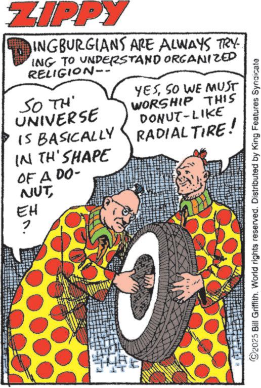 Publication OCR: ZIPPY INGBURGIANS ARE ALWAYS TRY- ING TO UNDERSTAND ORGANIZED RELIGION-- SO TH UNIVERSE IS BASICALLY YESSO WE MUST WORSHIP THIS DONUT-LIKE RADIAL TIRE! IN TH'SHAPE OF A DO- NUTEH ? ©2025 Bill Griffith. World rights reserved. Distributed by King Features Syndicate ZIPPY INGBURGIANS ARE ALWAYS TRY- ING TO UNDERSTAND ORGANIZED RELIGION-- SO TH UNIVERSE IS BASICALLY YESSO WE MUST WORSHIP THIS DONUT - LIKE RADIAL TIRE ! IN TH'SHAPE OF A DO- NUTEH ? © 2025 Bill Griffith . World rights reserved . Distributed by King Features Syndicate