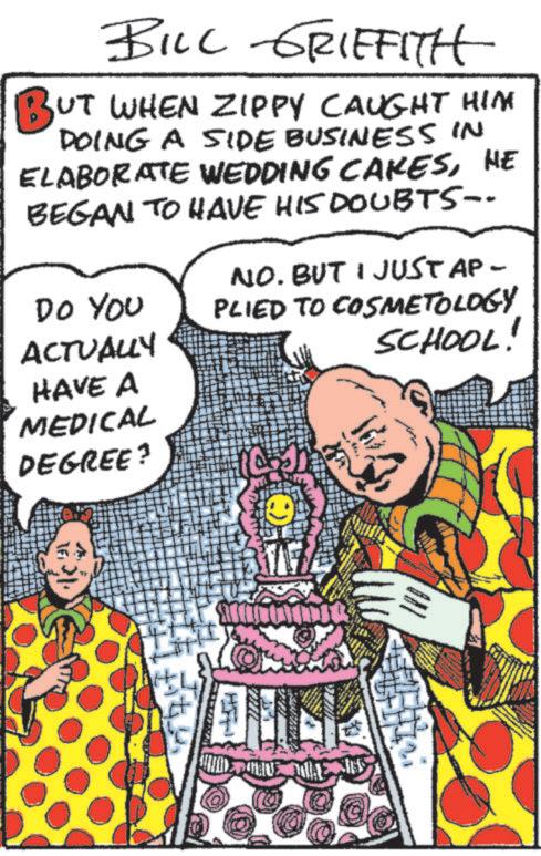 Comic book OCR: BILL GRIFFITH BUT WHEN ZIPPY CAUGHT HIM DOING A SIDE BUSINESS IN ELABORATE WEDDING CAKESHE BEGAN TO HAVE HIS DOUBTS-- NO. BUT I JUST AP- Do You PLIED TO COSMETOLOGY ACTUALLY HAVE A SCHOOL! MEDICAL DEGREE? ONE WAY BILL GRIFFITH BUT WHEN ZIPPY CAUGHT HIM DOING A SIDE BUSINESS IN ELABORATE WEDDING CAKESHE BEGAN TO HAVE HIS DOUBTS-- NO . BUT I JUST AP- Do You PLIED TO COSMETOLOGY ACTUALLY HAVE A SCHOOL ! MEDICAL DEGREE ? ONE WAY