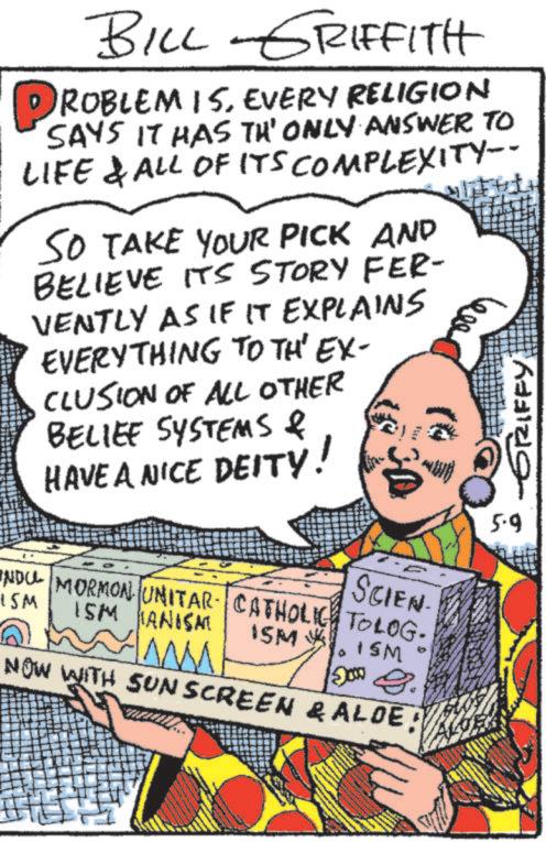 Comic book OCR: BILL-GRIFFITH PROBLEM IS. EVERY RELIGION SAYS IT HAS TH' ONLY ANSWER TO LIFE & ALL OF ITS COMPLEXITY-- SO TAKE YOUR PICK AND BELIEVE ITS STORY FER- VENTLY AS IF IT EXPLAINS EVERYTHING TO TH' EX- CLUSION OF ALL OTHER BELIEF SYSTEMS & HAVE A NICE DEITY! SCIEN NDU MORMON UNITAR CATHOLIC TOLOG. 15M ISM ANISAT ISM ISM www 200 g. NOW WITH SUN SCREEN & ALOE! STIFFY 5.9 BILL - GRIFFITH PROBLEM IS . EVERY RELIGION SAYS IT HAS TH ' ONLY ANSWER TO LIFE & ALL OF ITS COMPLEXITY-- SO TAKE YOUR PICK AND BELIEVE ITS STORY FER- VENTLY AS IF IT EXPLAINS EVERYTHING TO TH ' EX- CLUSION OF ALL OTHER BELIEF SYSTEMS & HAVE A NICE DEITY ! SCIEN NDU MORMON UNITAR CATHOLIC TOLOG . 15M ISM ANISAT ISM ISM www 200 g . NOW WITH SUN SCREEN & ALOE ! STIFFY 5.9