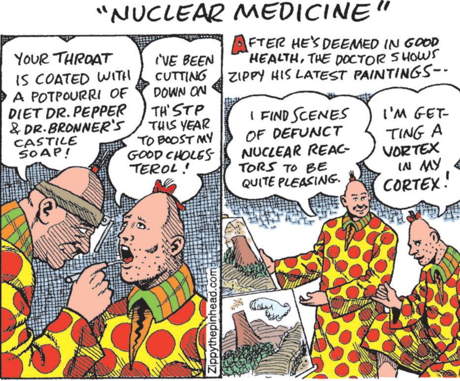 Fiction OCR: "NUCLEAR MEDICINE" YOUR THROAT IS COATED WITH A POTPOURRI OF DIET DR. PEPPER & DR. BRONNER'S CASTILE SOAP! I'VE BEEN CUTTING DOWN ON TH'STP THIS YEAR TO BOOST MY GOOD CHOLES TEROL! AFTER HE'S DEEMED IN GOOD HEALTHTHE DOCTOR SHOWS ZIPPY HIS LATEST PAINTINGS-- I FIND SCENES OF DEFUNCT NUCLEAR REAC- TORS TO BE QUITE PLEASING. I'M GET- TING A VORTEX IN MY CORTEX! Zippythepinhead.com " NUCLEAR MEDICINE " YOUR THROAT IS COATED WITH A POTPOURRI OF DIET DR . PEPPER & DR . BRONNER'S CASTILE SOAP ! I'VE BEEN CUTTING DOWN ON TH'STP THIS YEAR TO BOOST MY GOOD CHOLES TEROL ! AFTER HE'S DEEMED IN GOOD HEALTHTHE DOCTOR SHOWS ZIPPY HIS LATEST PAINTINGS-- I FIND SCENES OF DEFUNCT NUCLEAR REAC- TORS TO BE QUITE PLEASING . I'M GET- TING A VORTEX IN MY CORTEX ! Zippythepinhead.com