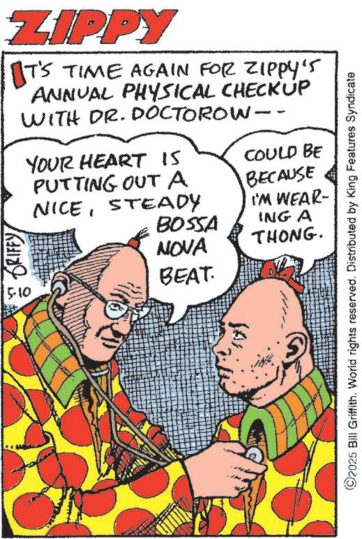 Comics OCR: ZIPPY IT'S TIME AGAIN FOR ZIPPY'S ANNUAL PHYSICAL CHECKUP WITH DR. DOCTOROW- GRIFFYYOUR HEART IS PUTTING OUT A NICESTEADY BOSSA NOVA BEAT. 5.10 COULD BE BECAUSE I'M WEAR- ING A THONG. ©2025 Bill Griffith. World rights reserved. Distributed by King Features Syndicate ZIPPY IT'S TIME AGAIN FOR ZIPPY'S ANNUAL PHYSICAL CHECKUP WITH DR . DOCTOROW- GRIFFYYOUR HEART IS PUTTING OUT A NICESTEADY BOSSA NOVA BEAT . 5.10 COULD BE BECAUSE I'M WEAR- ING A THONG . © 2025 Bill Griffith . World rights reserved . Distributed by King Features Syndicate