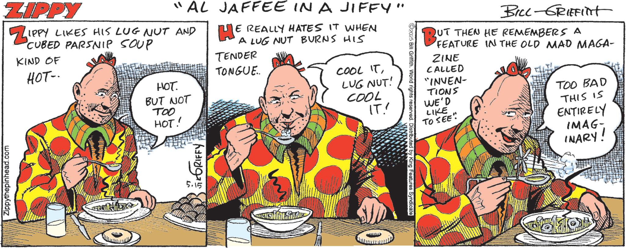 Animated cartoon OCR: Zippythepinhead.com ZIPPY "AL ZIPPY LIKES HIS LUG NUT AND CUBED PARSNIP SOUP KIND OF HOT-. JAFFEE IN A JIFFY" HE E REALLY HATES IT WHEN A LUG NUT BURNS HIS TENDER TONGUE.. ???. BUT NOT TOO HOT! COOL ITLUG NUT! COOL IT! 5.15 GEGRIFFY BILL-GRIFFInt UT THEN HE REMEMBERS A BUT FEATURE IN THE OLD MAD MAGA- ZINE CALLED "INVEN- TIONS WE'D LIKE TO SEE" 2025 Bill Griffith. World rights reserved. Distributed by King Features Syndicate TOO BAD THIS IS ENTIRELY IMAG- INARY! Zippythepinhead.com ZIPPY " AL ZIPPY LIKES HIS LUG NUT AND CUBED PARSNIP SOUP KIND OF HOT- . JAFFEE IN A JIFFY " HE E REALLY HATES IT WHEN A LUG NUT BURNS HIS TENDER TONGUE .. ??? . BUT NOT TOO HOT ! COOL ITLUG NUT ! COOL IT ! 5.15 GEGRIFFY BILL - GRIFFInt UT THEN HE REMEMBERS A BUT FEATURE IN THE OLD MAD MAGA- ZINE CALLED " INVEN- TIONS WE'D LIKE TO SEE " 2025 Bill Griffith . World rights reserved . Distributed by King Features Syndicate TOO BAD THIS IS ENTIRELY IMAG- INARY !