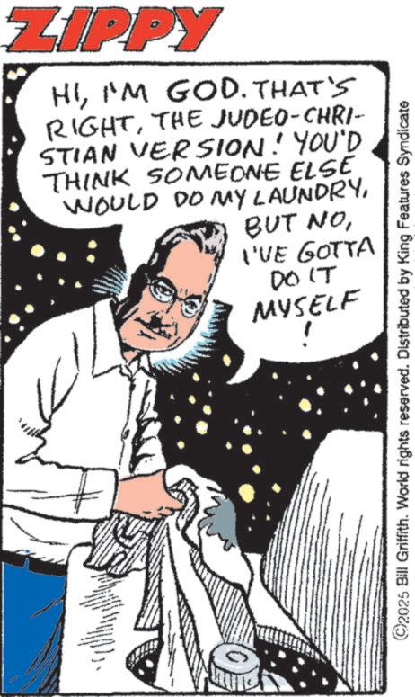 Comics OCR: ZIPPY HII'M GOD. THAT'S RIGHTTHE JUDEO-CHRI- STIAN VERSION! YOU'D THINK SOMEONE ELSE WOULD DO MY LAUNDRYI'VE GOTTA DO IT MYSELF ! ©2025 Bill Griffith. World rights reserved. Distributed by King Features Syndicate ZIPPY HII'M GOD . THAT'S RIGHTTHE JUDEO - CHRI- STIAN VERSION ! YOU'D THINK SOMEONE ELSE WOULD DO MY LAUNDRYBUT NOI'VE GOTTA DO IT MYSELF ! © 2025 Bill Griffith . World rights reserved . Distributed by King Features Syndicate