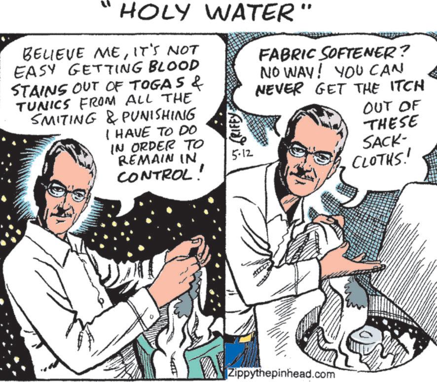 Comics OCR: HOLY WATER" BELIEVE MEIT'S NOT EASY GETTING BLOOD STAINS OUT OF TOGAS & TUNICS FROM ALL THE SMITING & PUNISHING I HAVE TO DO IN ORDER TO GRIFFY FABRIC SOFTENER? NO WAY! YOU CAN NEVER GET THE ITCH OUT OF THESE REMAIN IN CONTROL! 5-12 SACK- CLOTHS! Zippythepinhead.com HOLY WATER " BELIEVE MEIT'S NOT EASY GETTING BLOOD STAINS OUT OF TOGAS & TUNICS FROM ALL THE SMITING & PUNISHING I HAVE TO DO IN ORDER TO GRIFFY FABRIC SOFTENER ? NO WAY ! YOU CAN NEVER GET THE ITCH OUT OF THESE REMAIN IN CONTROL ! 5-12 SACK- CLOTHS ! Zippythepinhead.com