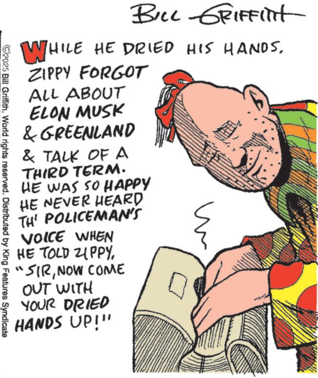 Publication OCR: BILL GRIFFITit WHILE HE DRIED HIS HANDSZIPPY FORGOT ALL ABOUT ELON MUSK & GREENLAND & TALK OF A THIRD TERM. HE WAS SO HAPPY HE NEVER HEARD TH' POLICEMAN'S VOICE WHEN HE TOLD ZIPPYNOW COME OUT WITH YOUR DRIED HANDS UP!!! 2025 Bill Griffith. World rights reserved. Distributed by King Features Syndicate BILL GRIFFITit WHILE HE DRIED HIS HANDSZIPPY FORGOT ALL ABOUT ELON MUSK & GREENLAND & TALK OF A THIRD TERM . HE WAS SO HAPPY HE NEVER HEARD TH ' POLICEMAN'S VOICE WHEN HE TOLD ZIPPY" SIRNOW COME OUT WITH YOUR DRIED HANDS UP !!! 2025 Bill Griffith . World rights reserved . Distributed by King Features Syndicate