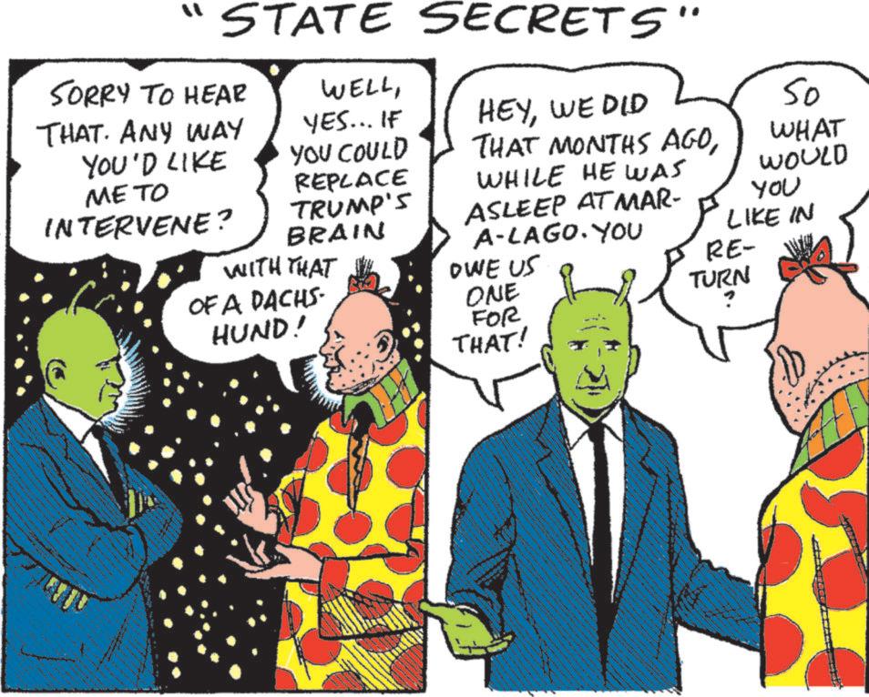 Publication OCR: " STATE SECRETS" SORRY TO HEAR THAT. ANY WAY YOU'D LIKE METO INTERVENE? WELLYES... IF YOU COULD HEYWE DID THAT MONTHS AGOWHILE HE WAS ASLEEP AT MAR- REPLACE TRUMP'S BRAIN WITH THAT OWE US ONE OF A DACHS. HUND! A-LAGO. YOU FOR THAT! 50 WHAT WOULD YOU LIKE IN RE- TURN " STATE SECRETS " SORRY TO HEAR THAT . ANY WAY YOU'D LIKE METO INTERVENE ? WELLYES ... IF YOU COULD HEYWE DID THAT MONTHS AGOWHILE HE WAS ASLEEP AT MAR- REPLACE TRUMP'S BRAIN WITH THAT OWE US ONE OF A DACHS . HUND ! A - LAGO . YOU FOR THAT ! 50 WHAT WOULD YOU LIKE IN RE- TURN