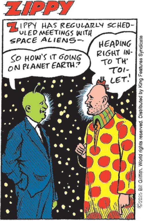 Graphic design OCR: ZIPPY ZIPPY HAS REGULARLY SCHED- ULED MEETINGS WITH SPACE ALIENS- SO HOW'S IT GOING ON PLANET EARTH? HEADING RIGHT IN- TO TH TOI- LET! tagning w22 ©2025 Bill Griffith. World rights reserved. Distributed by King Features Syndicate ZIPPY ZIPPY HAS REGULARLY SCHED- ULED MEETINGS WITH SPACE ALIENS- SO HOW'S IT GOING ON PLANET EARTH ? HEADING RIGHT IN- TO TH TOI- LET ! tagning w22 © 2025 Bill Griffith . World rights reserved . Distributed by King Features Syndicate
