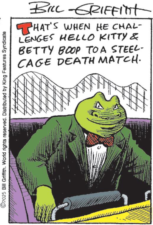 Fiction OCR: BILL -GRIFFinit THAT'S WHEN HE CHAL- LENGES HELLO KITTY & BETTY BOOP TO A STEEL- CAGE DEATH MATCH. ©2025 Bill Griffith. World rights reserved. Distributed by King Features Syndicate BILL -GRIFFinit THAT'S WHEN HE CHAL- LENGES HELLO KITTY & BETTY BOOP TO A STEEL- CAGE DEATH MATCH . © 2025 Bill Griffith . World rights reserved . Distributed by King Features Syndicate
