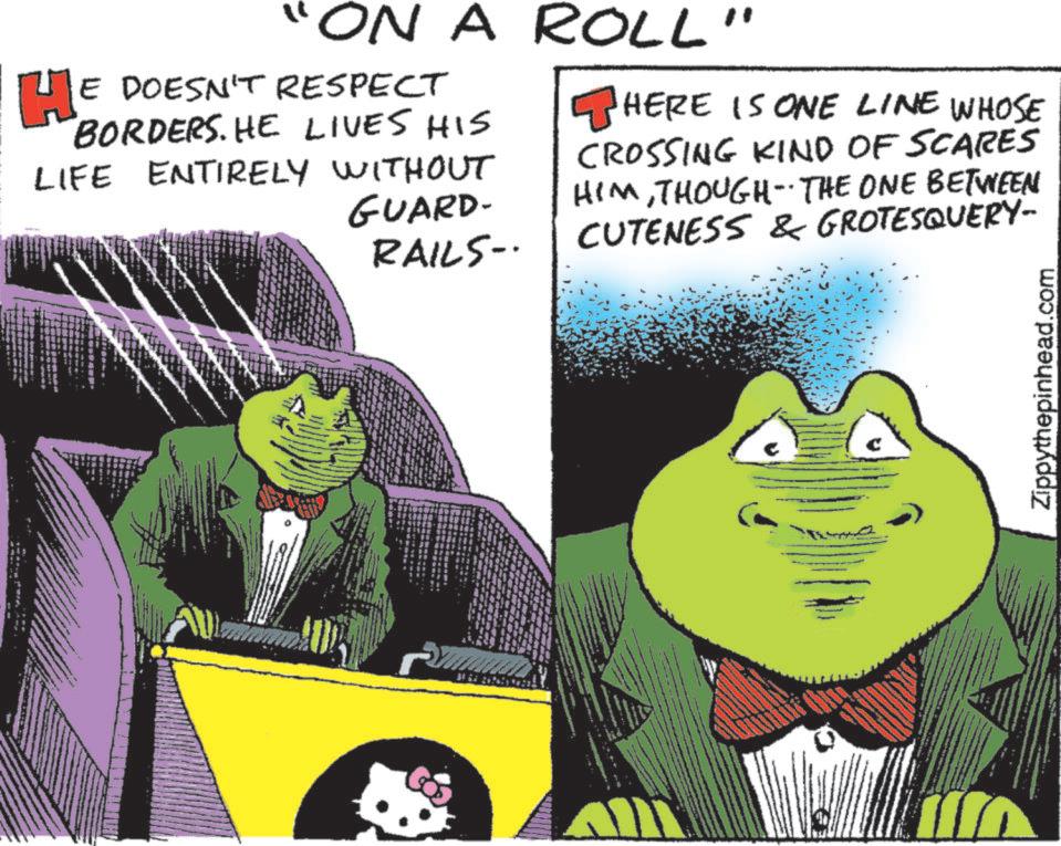 Fictional character OCR: "ON A ROLL HE DOESN'T RESPECT BORDERS. HE LIVES HIS LIFE ENTIRELY WITHOUT GUARD- RAILS- HERE IS ONE LINE WHOSE CROSSING KIND OF SCARES HIMTHOUGH THE ONE BETWEEN CUTENESS & GROTESQUERY- -- Zippythepinhead.com " ON A ROLL HE DOESN'T RESPECT BORDERS . HE LIVES HIS LIFE ENTIRELY WITHOUT GUARD- RAILS- HERE IS ONE LINE WHOSE CROSSING KIND OF SCARES HIMTHOUGH THE ONE BETWEEN CUTENESS & GROTESQUERY- -- Zippythepinhead.com