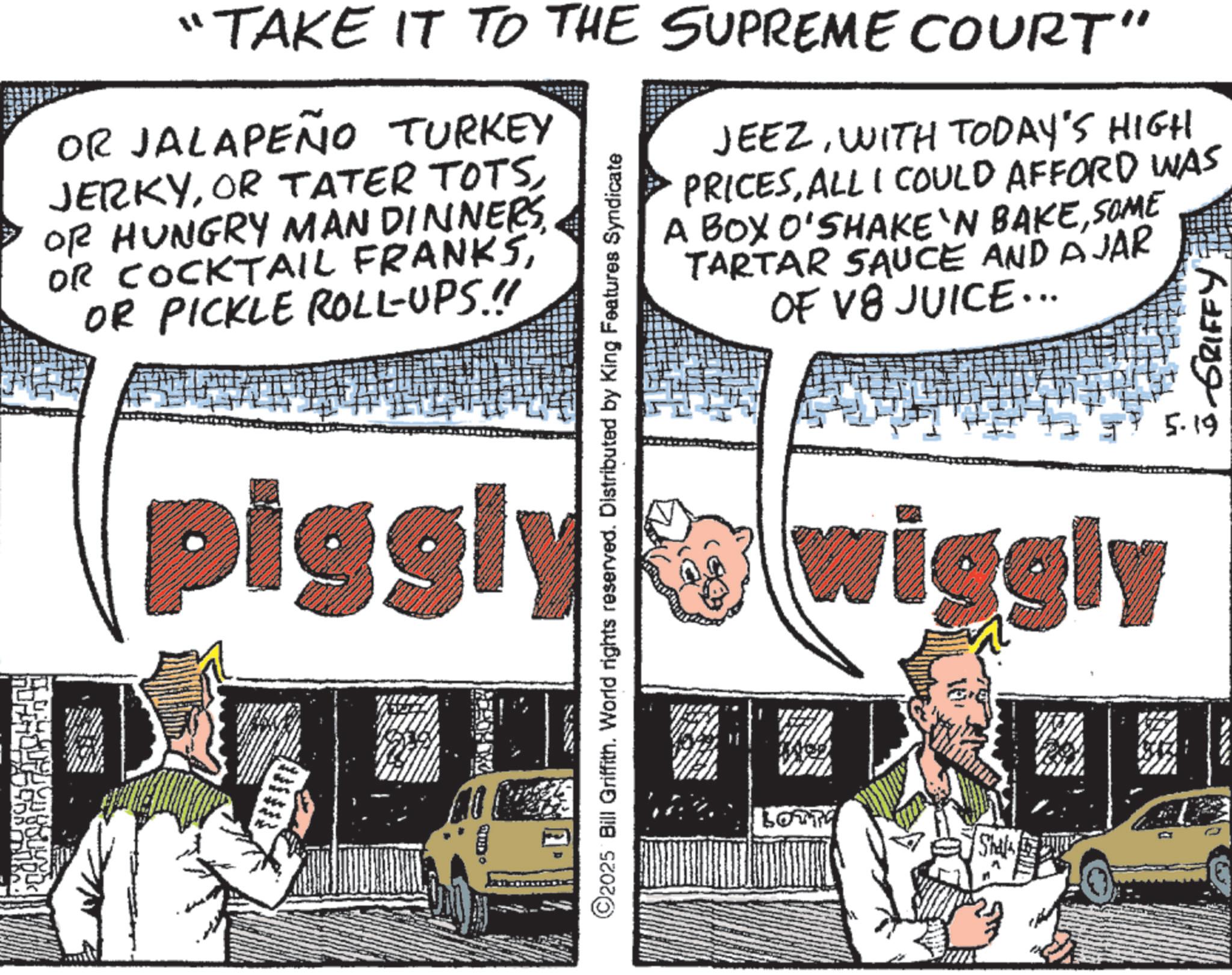 Publication OCR: "TAKE IT TO THE SUPREME COURT" OR JALAPEÑO TURKEY JERKYOR HUNGRY MAN DINNERS OR COCKTAIL FRANKSOR PICKLE ROLL-UPS.!! JEEZWITH TODAY'S HIGH PRICESALL I COULD AFFORD WAS A BOX O'SHAKE 'N BAKESOME TARTAR SAUCE AND AJAR OF V8 JUICE... 3-GRIFFY piggly wiggly 5.19 ©2025 Bill Griffith. World rights reserved. Distributed by King Features Syndicate Shalo " TAKE IT TO THE SUPREME COURT " OR JALAPEÑO TURKEY JERKYOR TATER TOTSOR HUNGRY MAN DINNERS OR COCKTAIL FRANKSOR PICKLE ROLL - UPS . !! JEEZWITH TODAY'S HIGH PRICESALL I COULD AFFORD WAS A BOX O'SHAKE ' N BAKESOME TARTAR SAUCE AND AJAR OF V8 JUICE ... 3 - GRIFFY piggly wiggly 5.19 © 2025 Bill Griffith . World rights reserved . Distributed by King Features Syndicate Shalo