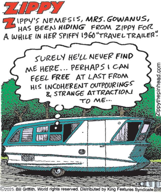 Minibus OCR: ZIPPY ZIPPY'S NEMESISHAS BEEN HIDING FROM ZIPPY FOR A WHILE IN HER SPIFFY 1960 "TRAVEL TRAILER". SURELY HE'LL NEVER FIND ME HERE... PERHAPS I CAN FEEL FREE AT LAST FROM HIS INCOHERENT OUTPOURINGS & STRANGE ATTRACTION TO ME... Zippythepinhead.com WERE 2025 Bill Griffith. World rights reserved. Distributed by King Features Syndicate) ZIPPY ZIPPY'S NEMESISMRS . GOWANUSHAS BEEN HIDING FROM ZIPPY FOR A WHILE IN HER SPIFFY 1960 " TRAVEL TRAILER " . SURELY HE'LL NEVER FIND ME HERE ... PERHAPS I CAN FEEL FREE AT LAST FROM HIS INCOHERENT OUTPOURINGS & STRANGE ATTRACTION TO ME ... Zippythepinhead.com WERE 2025 Bill Griffith . World rights reserved . Distributed by King Features Syndicate )
