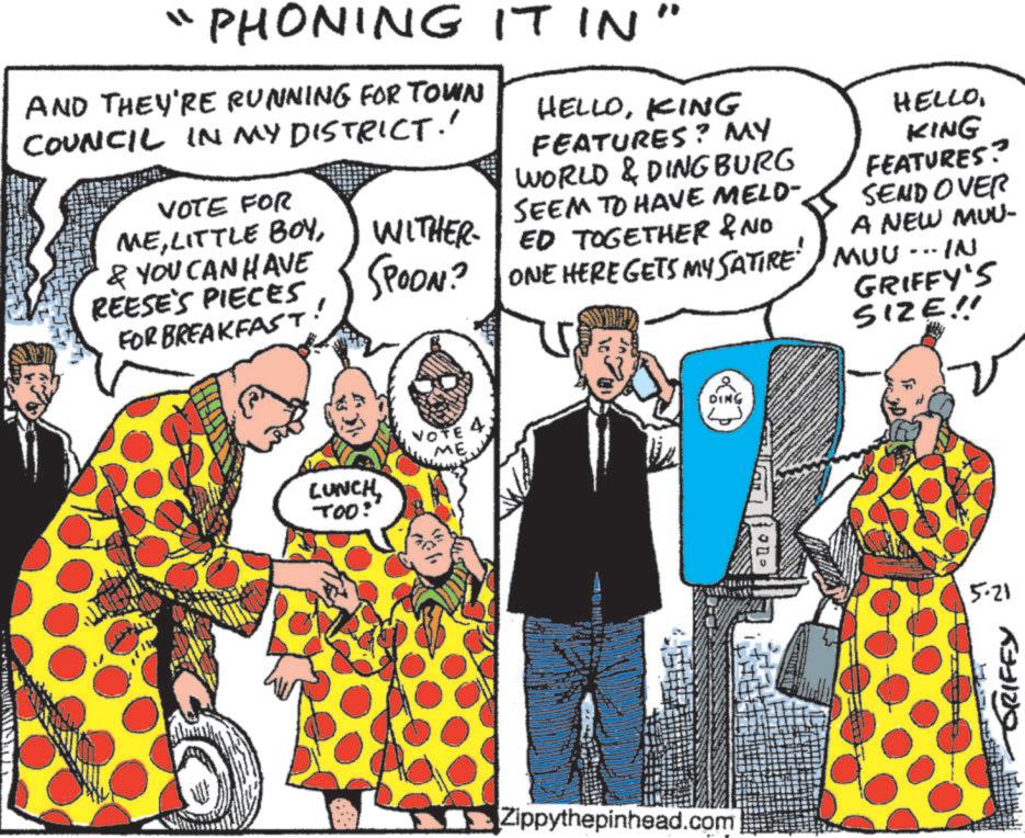 Publication OCR: "PHONING IT IN AND THEY'RE RUNNING FOR TOWN COUNCIL IN MY DISTRICT.' VOTE FOR ME& YOU CAN HAVE REESE'S PIECES FOR BREAKFAST. WITHER SPOON? : HELLOKING HELLOKING FEATURES? SEND OVER FEATURES? MY WORLD & DINGBURG SEEM TO HAVE MELD-. ED TOGETHER & NO ONE HERE GETS MY SATIRE MUU... IN A NEW MUU- GRIFFY'S SIZE!! LUNCHTOO: DING VOTE 4 ME Zippythepinhead.com 5·21 GRIFFY " PHONING IT IN AND THEY'RE RUNNING FOR TOWN COUNCIL IN MY DISTRICT . ' VOTE FOR MELITTLE BOY& YOU CAN HAVE REESE'S PIECES FOR BREAKFAST . WITHER SPOON ? : HELLOKING HELLOKING FEATURES ? SEND OVER FEATURES ? MY WORLD & DINGBURG SEEM TO HAVE MELD- . ED TOGETHER & NO ONE HERE GETS MY SATIRE MUU ... IN A NEW MUU- GRIFFY'S SIZE !! LUNCHTOO : DING VOTE 4 ME Zippythepinhead.com 5 · 21 GRIFFY