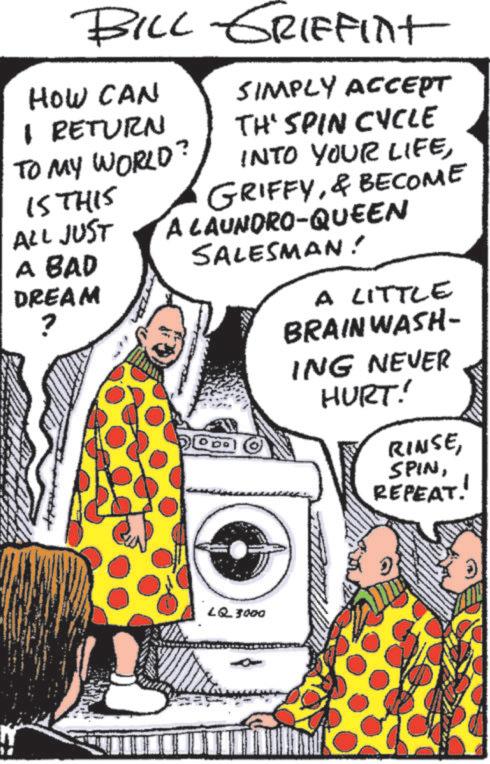 Comics OCR: BILL GRIFFINT HOW CAN I RETURN SIMPLY ACCEPT TH' SPIN CYCLE INTO YOUR LIFETO MY WORLD? IS THIS ALL JUST A BAD DREAM ? GRIFFY& BECOME A LAUNDRO-QUEEN SALESMAN! A LITTLE BRAINWASH- ING NEVER HURT! RINSEREPEAT! LQ 3000 BILL GRIFFINT HOW CAN I RETURN SIMPLY ACCEPT TH ' SPIN CYCLE INTO YOUR LIFETO MY WORLD ? IS THIS ALL JUST A BAD DREAM ? GRIFFY& BECOME A LAUNDRO - QUEEN SALESMAN ! A LITTLE BRAINWASH- ING NEVER HURT ! RINSEREPEAT ! LQ 3000