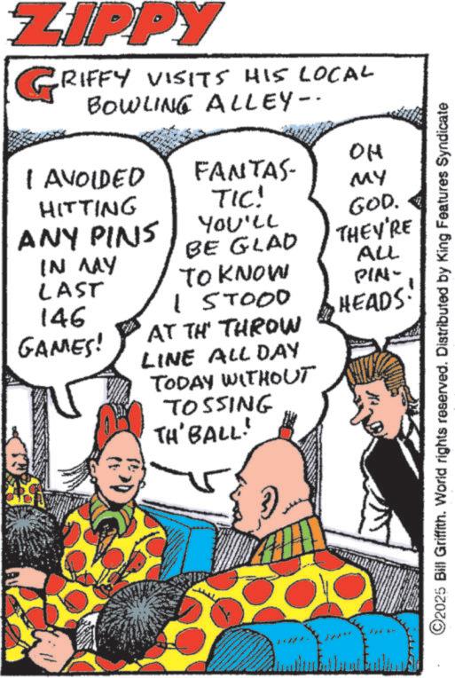 Fiction OCR: ZIPPY RIFFY VISITS HIS LOCAL Bowling Alley- I AVOIDED HITTING ANY PINS IN MAY LAST OH FANTAS- TIC! MY You'll BE GLAD TO KNOW 157000 146 GAMES! AT TH THROW LINE ALL DAY TODAY WITHOUT TOSSING TH' BALL! GOD. THEY'RE ALL PIN- HEADS! ©2025 Bill Griffith. World rights reserved. Distributed by King Features Syndicate ZIPPY RIFFY VISITS HIS LOCAL Bowling Alley- I AVOIDED HITTING ANY PINS IN MAY LAST OH FANTAS- TIC ! MY You'll BE GLAD TO KNOW 157000 146 GAMES ! AT TH THROW LINE ALL DAY TODAY WITHOUT TOSSING TH ' BALL ! GOD . THEY'RE ALL PIN- HEADS ! © 2025 Bill Griffith . World rights reserved . Distributed by King Features Syndicate