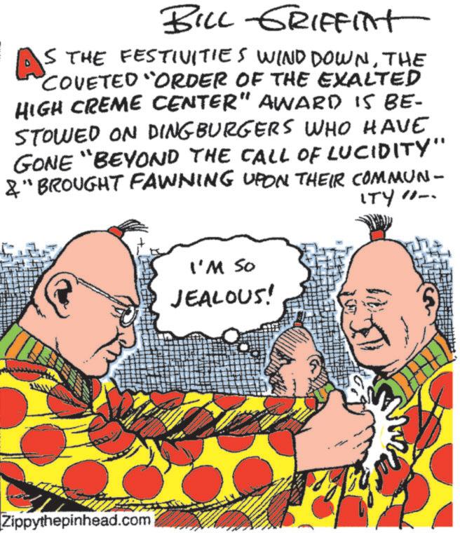 Publication OCR: BILL GRIFFInt AS THE FESTIVITIES WIND DOWNTHE COVETED "ORDER OF THE EXALTED HIGH CREME CENTER" AWARD IS BE- STOWED ON DINGBURGERS WHO HAVE GONE "BEYOND THE CALL OF LUCIDITY" &" BROUGHT FAWNING UPON THEIR COMMUN- ITY - Zippythepinhead.com I'M SO JEALOUS! BILL GRIFFInt AS THE FESTIVITIES WIND DOWNTHE COVETED " ORDER OF THE EXALTED HIGH CREME CENTER " AWARD IS BE- STOWED ON DINGBURGERS WHO HAVE GONE " BEYOND THE CALL OF LUCIDITY " & " BROUGHT FAWNING UPON THEIR COMMUN- ITY - Zippythepinhead.com I'M SO JEALOUS !