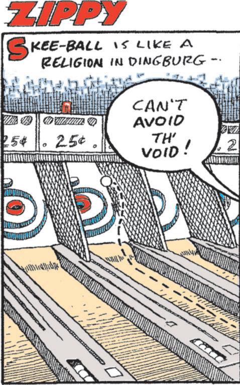 Publication OCR: ZIPPY SKEE-BALL IS LIKE A RELIGION IN DINGBURG - CAN'T AVOID 254 ? 25¢ TH' VOID! 2 a ZIPPY SKEE - BALL IS LIKE A RELIGION IN DINGBURG - CAN'T AVOID 254 ? 25 ¢ TH ' VOID ! 2 a